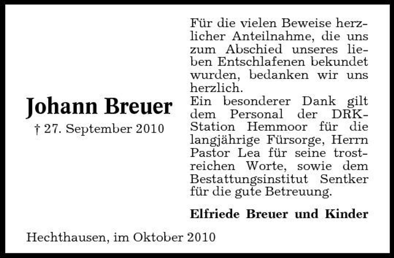 <p>Johann Breuer<br />† 27. September 2010</p><p>Für die vielen Beweise herzlicher Anteilnahme, die uns zum Abschied unseres lieben Entschlafenen bekundet wurden, bedanken wir uns herzlich. Ein besonderer Dank gilt dem Personal der DRKStation Hemmoor für die langjährige Fürsorge, Herrn Pastor Lea für seine trostreichen Worte, sowie dem Bestattungsinstitut Sentker für die gute Betreuung. Elfriede Breuer und Kinder</p><p>Hechthausen, im Oktober 2010</p>
