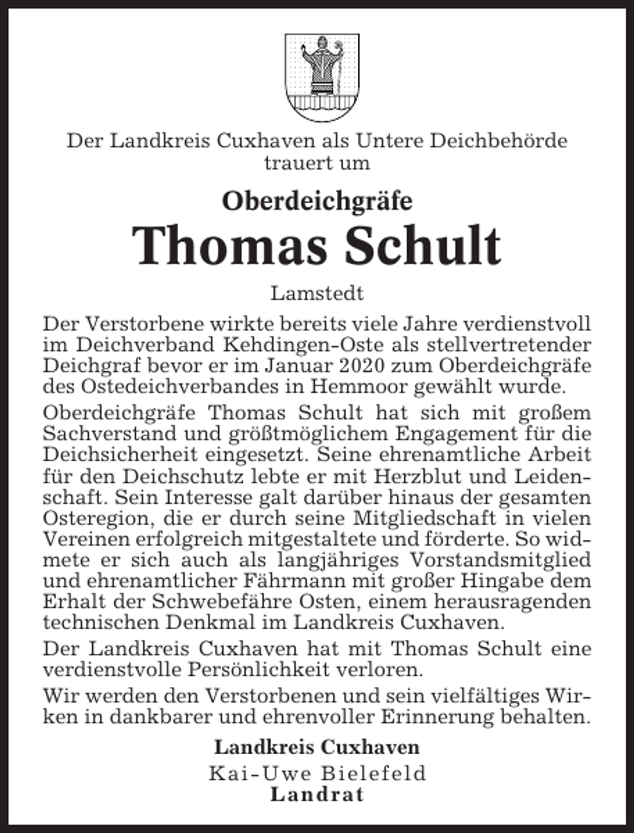 <p>Der Landkreis Cuxhaven als Untere Deichbehörde<br />trauert um</p><p>Oberdeichgräfe</p><p>Thomas Schult<br />Lamstedt<br />Der Verstorbene wirkte bereits viele Jahre verdienstvoll<br />im Deichverband Kehdingen-Oste als stellvertretender<br />Deichgraf bevor er im Januar 2020 zum Oberdeichgräfe<br />des Ostedeichverbandes in Hemmoor gewählt wurde.<br />Oberdeichgräfe Thomas Schult hat sich mit großem<br />Sachverstand und größtmöglichem Engagement für die<br />Deichsicherheit eingesetzt. Seine ehrenamtliche Arbeit<br />für den Deichschutz lebte er mit Herzblut und Leidenschaft. Sein Interesse galt darüber hinaus der gesamten<br />Osteregion, die er durch seine Mitgliedschaft in vielen<br />Vereinen erfolgreich mitgestaltete und förderte. So widmete er sich auch als langjähriges Vorstandsmitglied<br />und ehrenamtlicher Fährmann mit großer Hingabe dem<br />Erhalt der Schwebefähre Osten, einem herausragenden<br />technischen Denkmal im Landkreis Cuxhaven.<br />Der Landkreis Cuxhaven hat mit Thomas Schult eine<br />verdienstvolle Persönlichkeit verloren.<br />Wir werden den Verstorbenen und sein vielfältiges Wirken in dankbarer und ehrenvoller Erinnerung behalten.<br />Landkreis Cuxhaven<br />Kai-Uwe Bielefeld<br />Landrat</p>