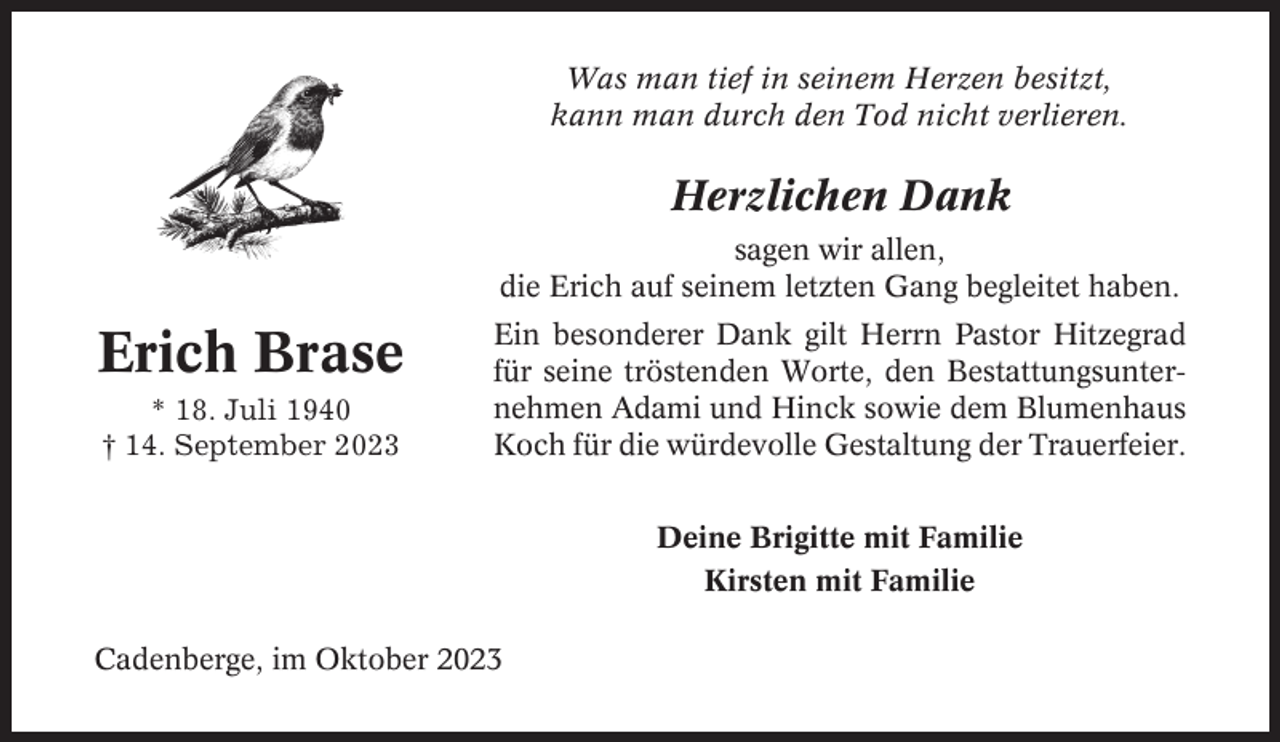 <p>Was man tief in seinem Herzen besitzt,<br />kann man durch den Tod nicht verlieren.</p><p>Herzlichen Dank<br />sagen wir allen,<br />die Erich auf seinem letzten Gang begleitet haben.</p><p>Erich Brase<br />* 18. Juli 1940<br />† 14. September 2023</p><p>Ein besonderer Dank gilt Herrn Pastor Hitzegrad<br />für seine tröstenden Worte, den Bestattungsunternehmen Adami und Hinck sowie dem Blumenhaus<br />Koch für die würdevolle Gestaltung der Trauerfeier.<br />Deine Brigitte mit Familie<br />Kirsten mit Familie</p><p>Cadenberge, im Oktober 2023</p>