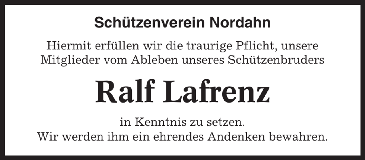 <p>Schützenverein Nordahn<br />Hiermit erfüllen wir die traurige Pflicht, unsere<br />Mitglieder vom Ableben unseres Schützenbruders</p><p>Ralf Lafrenz<br />in Kenntnis zu setzen.<br />Wir werden ihm ein ehrendes Andenken bewahren.</p>