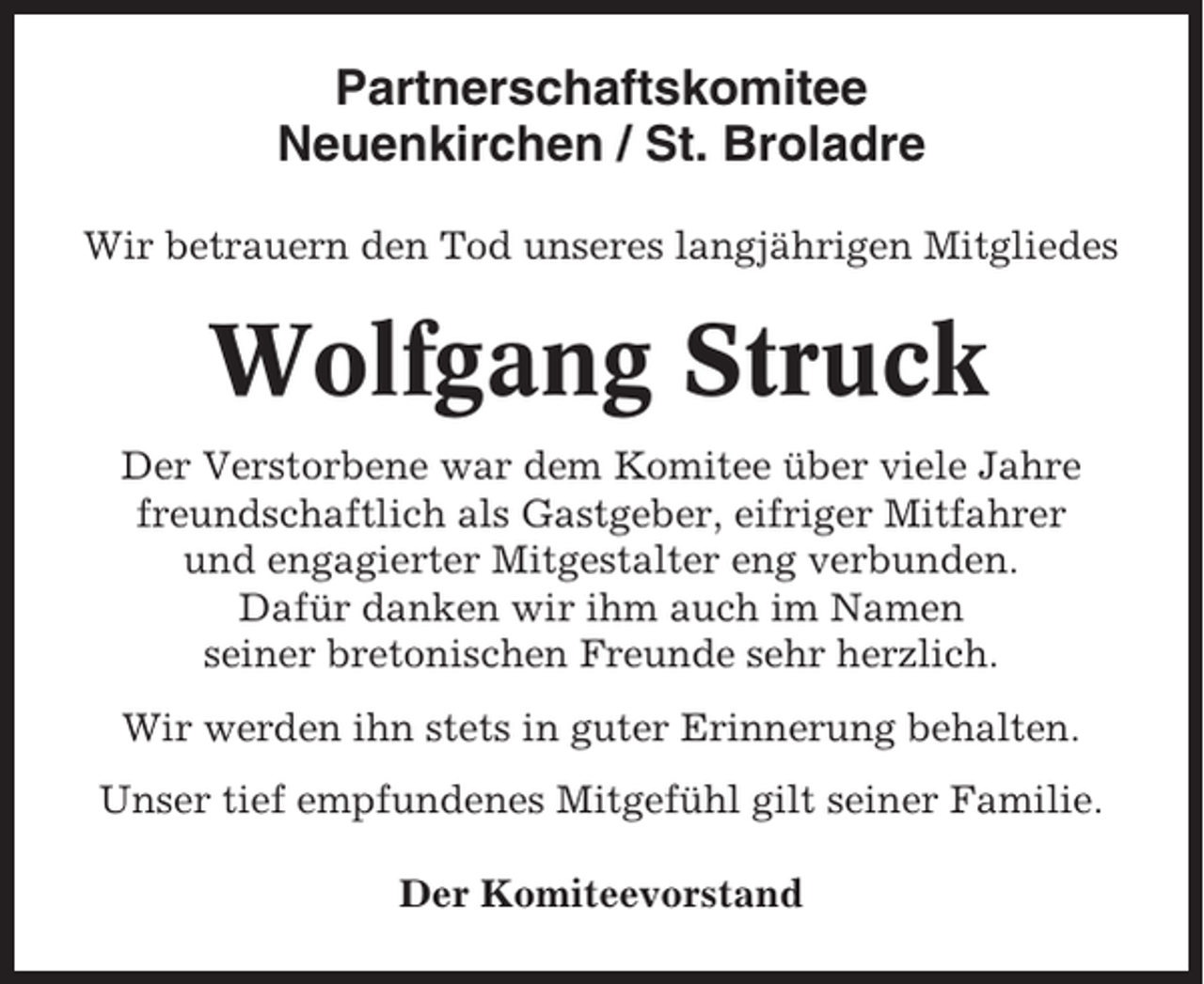 <p>Partnerschaftskomitee<br />Neuenkirchen / St. Broladre<br />Wir betrauern den Tod unseres langjährigen Mitgliedes</p><p>Wolfgang Struck<br />Der Verstorbene war dem Komitee über viele Jahre<br />freundschaftlich als Gastgeber, eifriger Mitfahrer<br />und engagierter Mitgestalter eng verbunden.<br />Dafür danken wir ihm auch im Namen<br />seiner bretonischen Freunde sehr herzlich.<br />Wir werden ihn stets in guter Erinnerung behalten.<br />Unser tief empfundenes Mitgefühl gilt seiner Familie.<br />Der Komiteevorstand</p>
