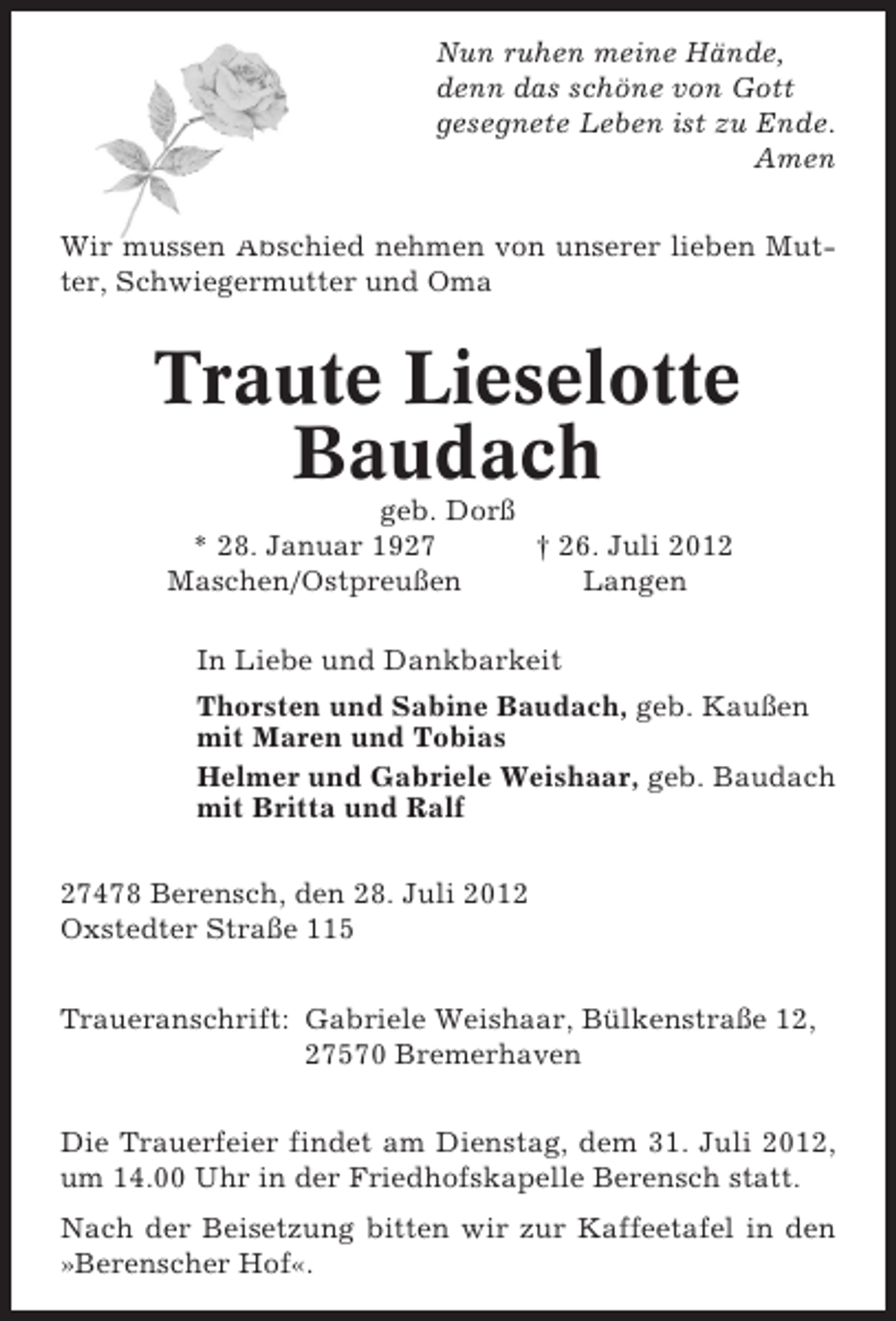 <p>Nun ruhen meine Hände,<br />denn das schöne von Gott<br />gesegnete Leben ist zu Ende.<br />Amen<br />Wir müssen Abschied nehmen von unserer lieben Mutter, Schwiegermutter und Oma</p><p>Traute Lieselotte<br />Baudach<br />geb. Dorß<br />* 28. Januar 1927<br />† 26. Juli 2012<br />Maschen/Ostpreußen<br />Langen<br />In Liebe und Dankbarkeit<br />Thorsten und Sabine Baudach, geb. Kaußen<br />mit Maren und Tobias<br />Helmer und Gabriele Weishaar, geb. Baudach<br />mit Britta und Ralf<br />27478 Berensch, den 28. Juli 2012<br />Oxstedter Straße 115<br />Traueranschrift: Gabriele Weishaar, Bülkenstraße 12,<br />27570 Bremerhaven<br />Die Trauerfeier findet am Dienstag, dem 31. Juli 2012,<br />um 14.00 Uhr in der Friedhofskapelle Berensch statt.<br />Nach der Beisetzung bitten wir zur Kaffeetafel in den<br />»Berenscher Hof«.</p>