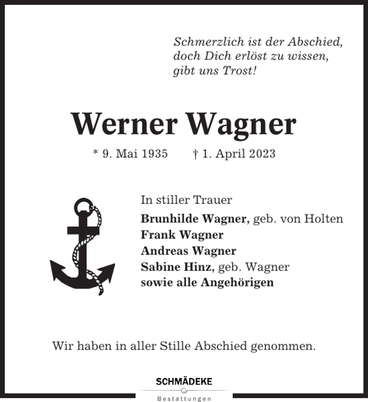 <p>Schmerzlich ist der Abschied,<br />doch Dich erlöst zu wissen,<br />gibt uns Trost!</p><p>Werner Wagner<br />* 9. Mai 1935</p><p>† 1. April 2023</p><p>In stiller Trauer<br />Brunhilde Wagner, geb. von Holten<br />Frank Wagner<br />Andreas Wagner<br />Sabine Hinz, geb. Wagner<br />sowie alle Angehörigen</p><p>Wir haben in aller Stille Abschied genommen.</p>