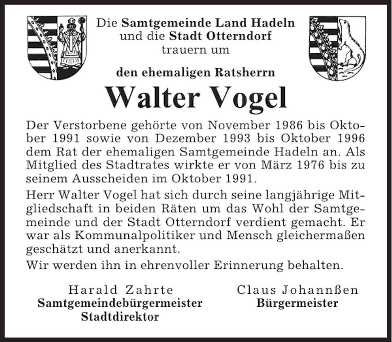 <p>Die Samtgemeinde Land Hadeln<br />und die Stadt Otterndorf<br />trauern um<br />den ehemaligen Ratsherrn</p><p>Walter Vogel<br />Der Verstorbene gehörte von November 1986 bis Oktober 1991 sowie von Dezember 1993 bis Oktober 1996<br />dem Rat der ehemaligen Samtgemeinde Hadeln an. Als<br />Mitglied des Stadtrates wirkte er von März 1976 bis zu<br />seinem Ausscheiden im Oktober 1991.<br />Herr Walter Vogel hat sich durch seine langjährige Mitgliedschaft in beiden Räten um das Wohl der Samtgemeinde und der Stadt Otterndorf verdient gemacht. Er<br />war als Kommunalpolitiker und Mensch gleichermaßen<br />geschätzt und anerkannt.<br />Wir werden ihn in ehrenvoller Erinnerung behalten.<br />Harald Zahrte<br />Samtgemeindebürgermeister<br />Stadtdirektor</p><p>Claus Johannßen<br />Bürgermeister</p>