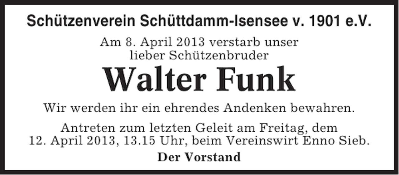 <p>Schützenverein Schüttdamm-Isensee v. 1901 e.V.<br />Am 8. April 2013 verstarb unser<br />lieber Schützenbruder</p><p>Walter Funk<br />Wir werden ihr ein ehrendes Andenken bewahren.<br />Antreten zum letzten Geleit am Freitag, dem<br />12. April 2013, 13.15 Uhr, beim Vereinswirt Enno Sieb.<br />Der Vorstand</p>