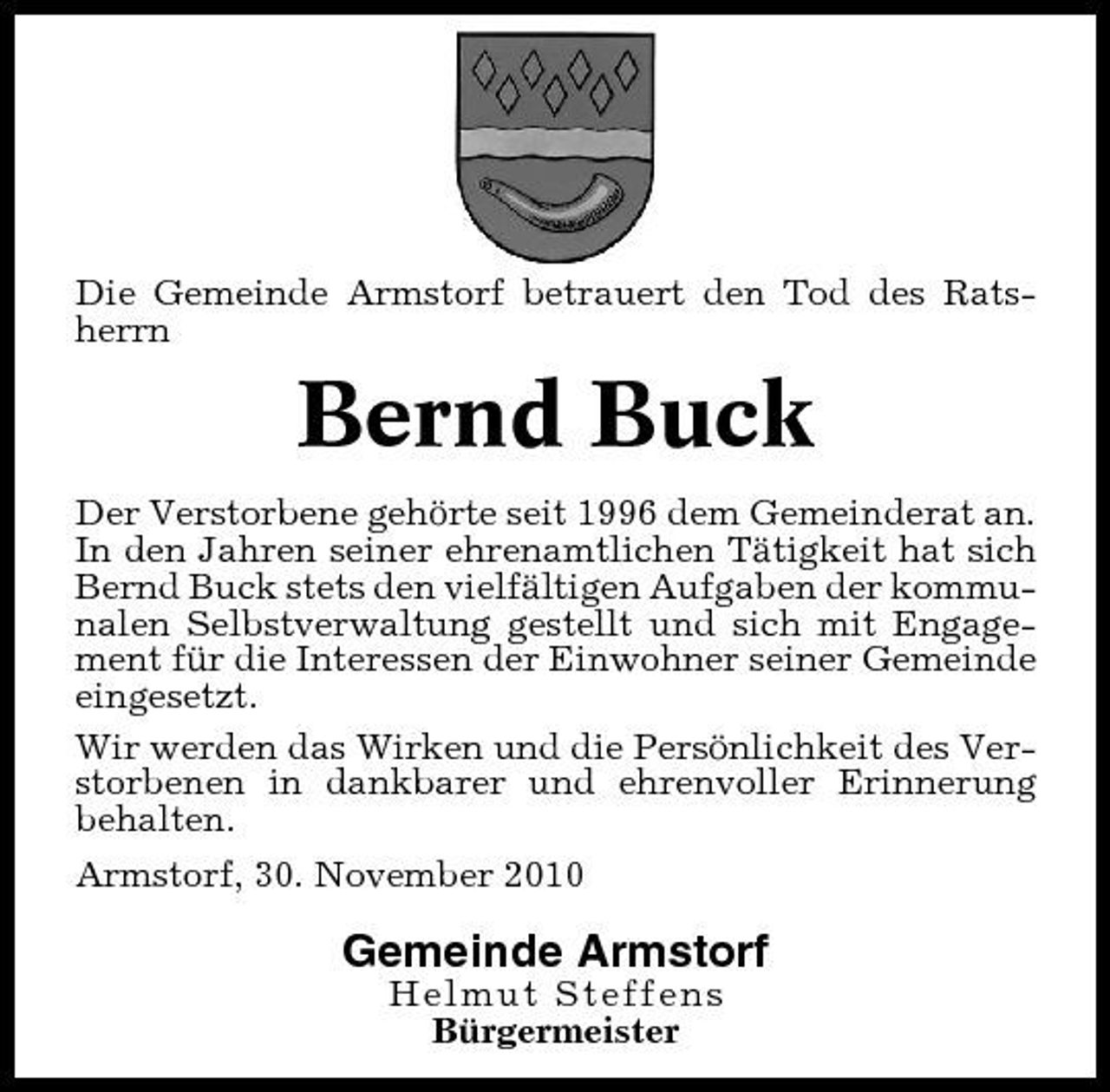 <p>Die Gemeinde Armstorf betrauert den Tod des Ratsherrn</p><p>Bernd Buck<br />Der Verstorbene gehörte seit 1996 dem Gemeinderat an. In den Jahren seiner ehrenamtlichen Tätigkeit hat sich Bernd Buck stets den vielfältigen Aufgaben der kommunalen Selbstverwaltung gestellt und sich mit Engagement für die Interessen der Einwohner seiner Gemeinde eingesetzt. Wir werden das Wirken und die Persönlichkeit des Verstorbenen in dankbarer und ehrenvoller Erinnerung behalten. Armstorf, 30. November 2010</p><p>Gemeinde Armstorf<br />Helmut Steffens Bürgermeister</p>