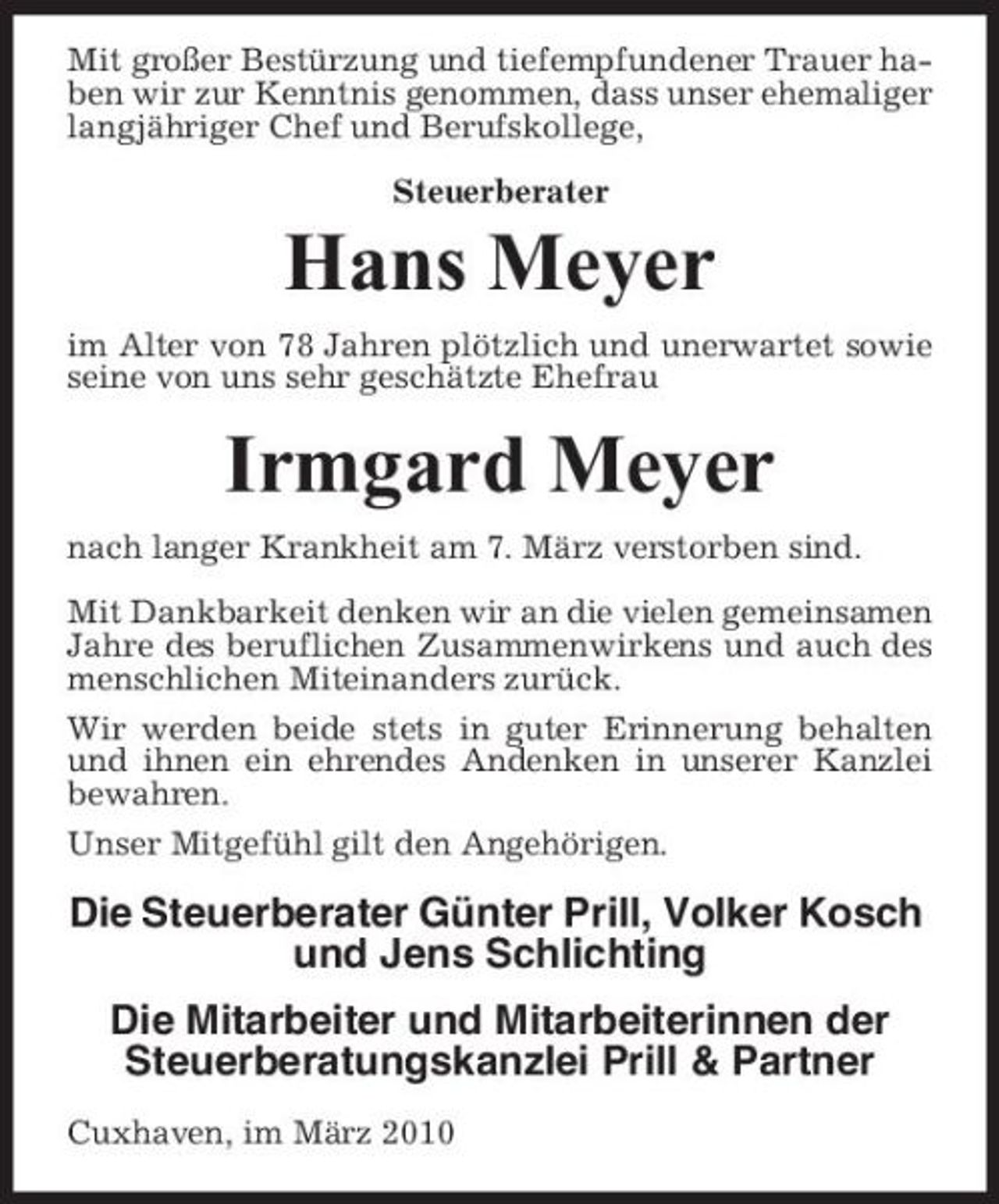 <p>Mit großer Bestürzung und tiefempfundener Trauer haben wir zur Kenntnis genommen, dass unser ehemaliger langjähriger Chef und Berufskollege, Steuerberater</p><p>Hans Meyer<br />im Alter von 78 Jahren plötzlich und unerwartet sowie seine von uns sehr geschätzte Ehefrau</p><p>Irmgard Meyer<br />nach langer Krankheit am 7. März verstorben sind. Mit Dankbarkeit denken wir an die vielen gemeinsamen Jahre des beruflichen Zusammenwirkens und auch des menschlichen Miteinanders zurück. Wir werden beide stets in guter Erinnerung behalten und ihnen ein ehrendes Andenken in unserer Kanzlei bewahren. Unser Mitgefühl gilt den Angehörigen.</p><p>Die Steuerberater Günter Prill, Volker Kosch und Jens Schlichting Die Mitarbeiter und Mitarbeiterinnen der Steuerberatungskanzlei Prill &amp; Partner<br />Cuxhaven, im März 2010</p>