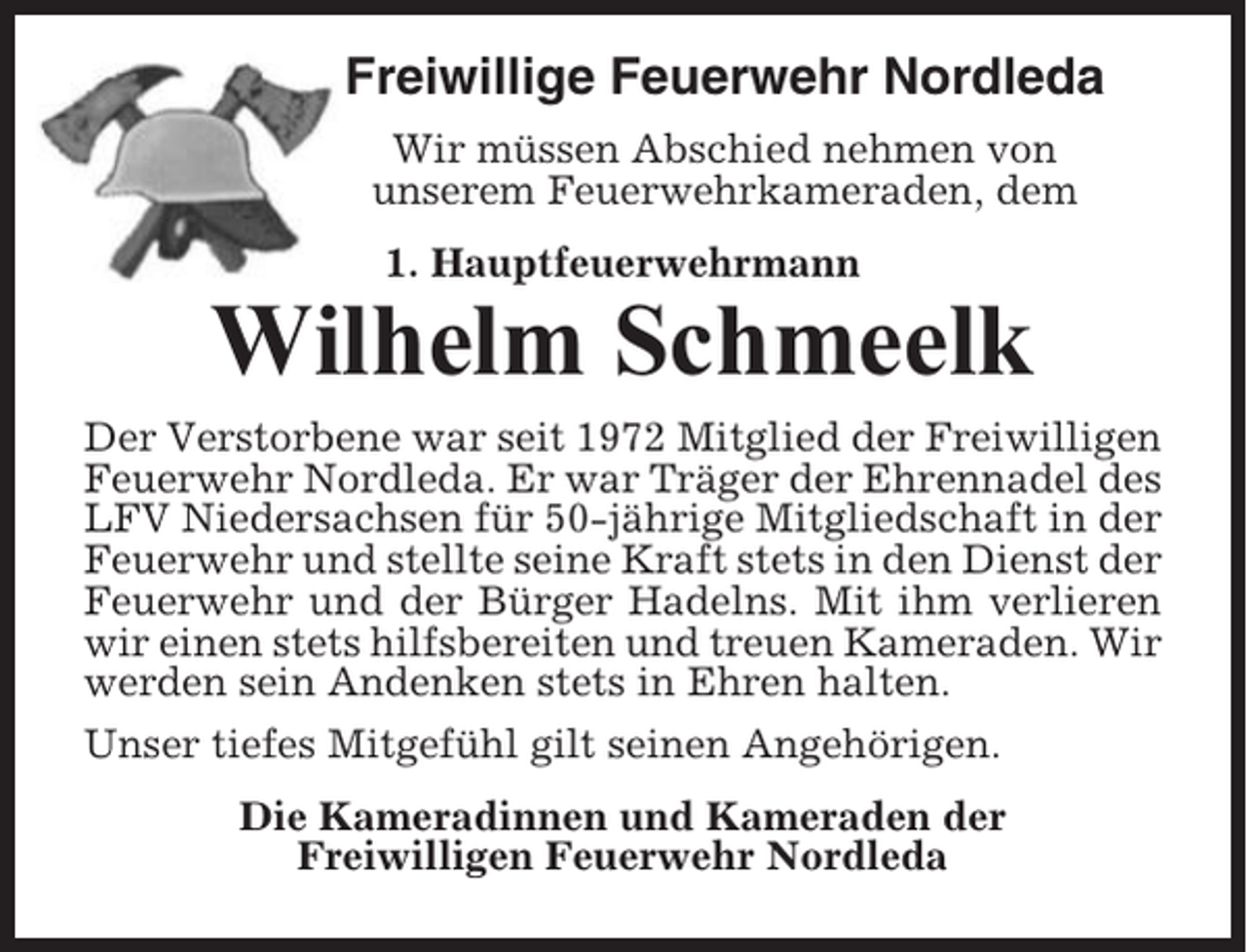 <p>Freiwillige Feuerwehr Nordleda<br />Wir müssen Abschied nehmen von<br />unserem Feuerwehrkameraden, dem<br />1. Hauptfeuerwehrmann</p><p>Wilhelm Schmeelk<br />Der Verstorbene war seit 1972 Mitglied der Freiwilligen<br />Feuerwehr Nordleda. Er war Träger der Ehrennadel des<br />LFV Niedersachsen für 50-jährige Mitgliedschaft in der<br />Feuerwehr und stellte seine Kraft stets in den Dienst der<br />Feuerwehr und der Bürger Hadelns. Mit ihm verlieren<br />wir einen stets hilfsbereiten und treuen Kameraden. Wir<br />werden sein Andenken stets in Ehren halten.<br />Unser tiefes Mitgefühl gilt seinen Angehörigen.<br />Die Kameradinnen und Kameraden der<br />Freiwilligen Feuerwehr Nordleda</p>