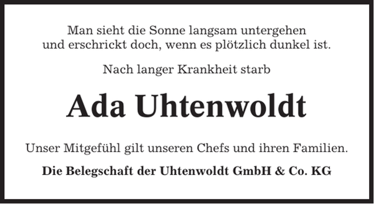 <p>Man sieht die Sonne langsam untergehen<br />und erschrickt doch, wenn es plötzlich dunkel ist.<br />Nach langer Krankheit starb</p><p>Ada Uhtenwoldt<br />Unser Mitgefühl gilt unseren Chefs und ihren Familien.<br />Die Belegschaft der Uhtenwoldt GmbH &amp; Co. KG</p>
