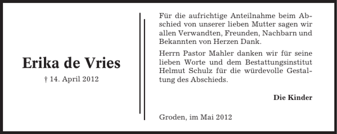 <p>Für die aufrichtige Anteilnahme beim Abschied von unserer lieben Mutter sagen wir<br />allen Verwandten, Freunden, Nachbarn und<br />Bekannten von Herzen Dank.</p><p>Erika de Vries<br />† 14. April 2012</p><p>Herrn Pastor Mahler danken wir für seine<br />lieben Worte und dem Bestattungsinstitut<br />Helmut Schulz für die würdevolle Gestaltung des Abschieds.<br />Die Kinder<br />Groden, im Mai 2012</p>