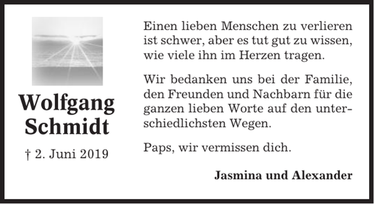 <p>Einen lieben Menschen zu verlieren<br />ist schwer, aber es tut gut zu wissen,<br />wie viele ihn im Herzen tragen.</p><p>Wolfgang<br />Schmidt<br />† 2. Juni 2019</p><p>Wir bedanken uns bei der Familie,<br />den Freunden und Nachbarn für die<br />ganzen lieben Worte auf den unterschiedlichsten Wegen.<br />Paps, wir vermissen dich.<br />Jasmina und Alexander</p>