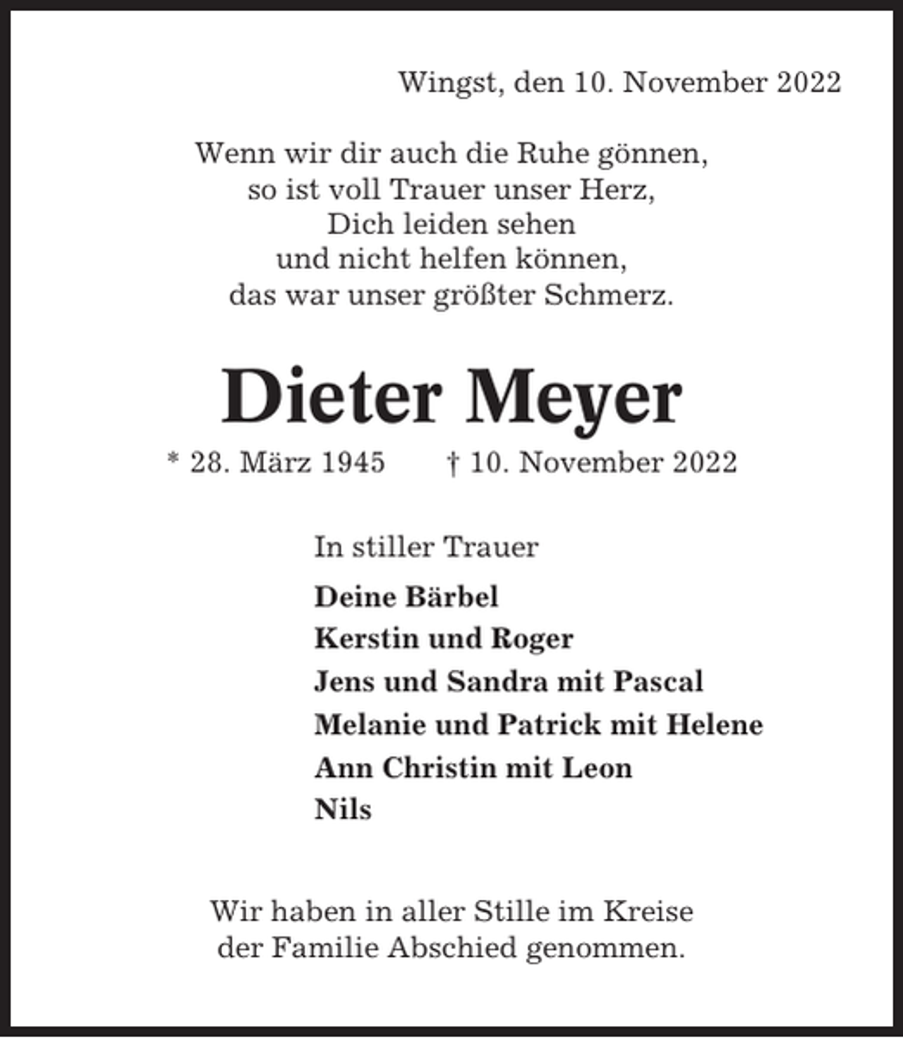 <p>Wingst, den 10. November 2022<br />Wenn wir dir auch die Ruhe gönnen,<br />so ist voll Trauer unser Herz,<br />Dich leiden sehen<br />und nicht helfen können,<br />das war unser größter Schmerz.</p><p>Dieter Meyer<br />* 28. März 1945</p><p>† 10. November 2022</p><p>In stiller Trauer<br />Deine Bärbel<br />Kerstin und Roger<br />Jens und Sandra mit Pascal<br />Melanie und Patrick mit Helene<br />Ann Christin mit Leon<br />Nils<br />Wir haben in aller Stille im Kreise<br />der Familie Abschied genommen.</p>