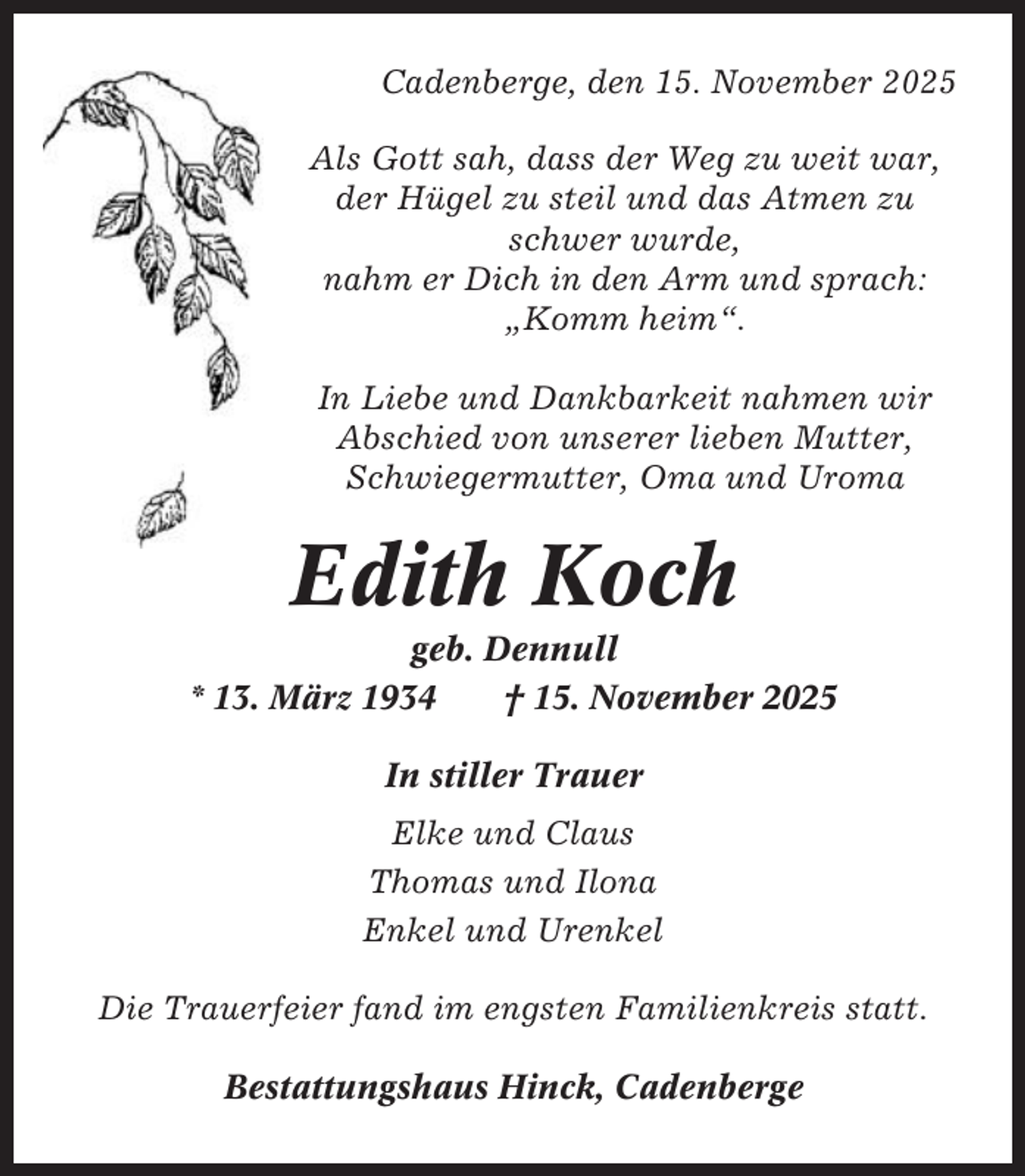 <p>Cadenberge, den 15. November 2025<br />Als Gott sah, dass der Weg zu weit war,<br />der Hügel zu steil und das Atmen zu<br />schwer wurde,<br />nahm er Dich in den Arm und sprach:<br />„Komm heim“.<br />In Liebe und Dankbarkeit nahmen wir<br />Abschied von unserer lieben Mutter,<br />Schwiegermutter, Oma und Uroma</p><p>Edith Koch<br />geb. Dennull<br />* 13. März 1934<br />† 15. November 2025<br />In stiller Trauer<br />Elke und Claus<br />Thomas und Ilona<br />Enkel und Urenkel<br />Die Trauerfeier fand im engsten Familienkreis statt.<br />Bestattungshaus Hinck, Cadenberge</p>