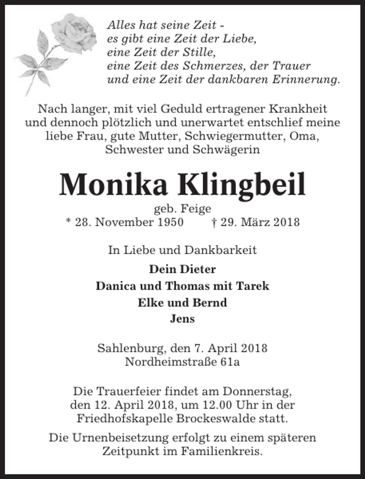 <p>Alles hat seine Zeit es gibt eine Zeit der Liebe,<br />eine Zeit der Stille,<br />eine Zeit des Schmerzes, der Trauer<br />und eine Zeit der dankbaren Erinnerung.<br />Nach langer, mit viel Geduld ertragener Krankheit<br />und dennoch plötzlich und unerwartet entschlief meine<br />liebe Frau, gute Mutter, Schwiegermutter, Oma,<br />Schwester und Schwägerin</p><p>Monika Klingbeil<br />geb. Feige<br />* 28. November 1950<br />† 29. März 2018<br />In Liebe und Dankbarkeit<br />Dein Dieter<br />Danica und Thomas mit Tarek<br />Elke und Bernd<br />Jens<br />Sahlenburg, den 7. April 2018<br />Nordheimstraße 61a<br />Die Trauerfeier findet am Donnerstag,<br />den 12. April 2018, um 12.00 Uhr in der<br />Friedhofskapelle Brockeswalde statt.<br />Die Urnenbeisetzung erfolgt zu einem späteren<br />Zeitpunkt im Familienkreis.</p>