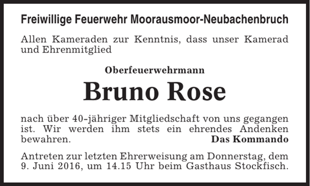 <p>Freiwillige Feuerwehr Moorausmoor-Neubachenbruch<br />Allen Kameraden zur Kenntnis, dass unser Kamerad<br />und Ehrenmitglied<br />Oberfeuerwehrmann</p><p>Bruno Rose<br />nach über 40-jähriger Mitgliedschaft von uns gegangen<br />ist. Wir werden ihm stets ein ehrendes Andenken<br />bewahren.<br />Das Kommando<br />Antreten zur letzten Ehrerweisung am Donnerstag, dem<br />9. Juni 2016, um 14.15 Uhr beim Gasthaus Stockfisch.</p>