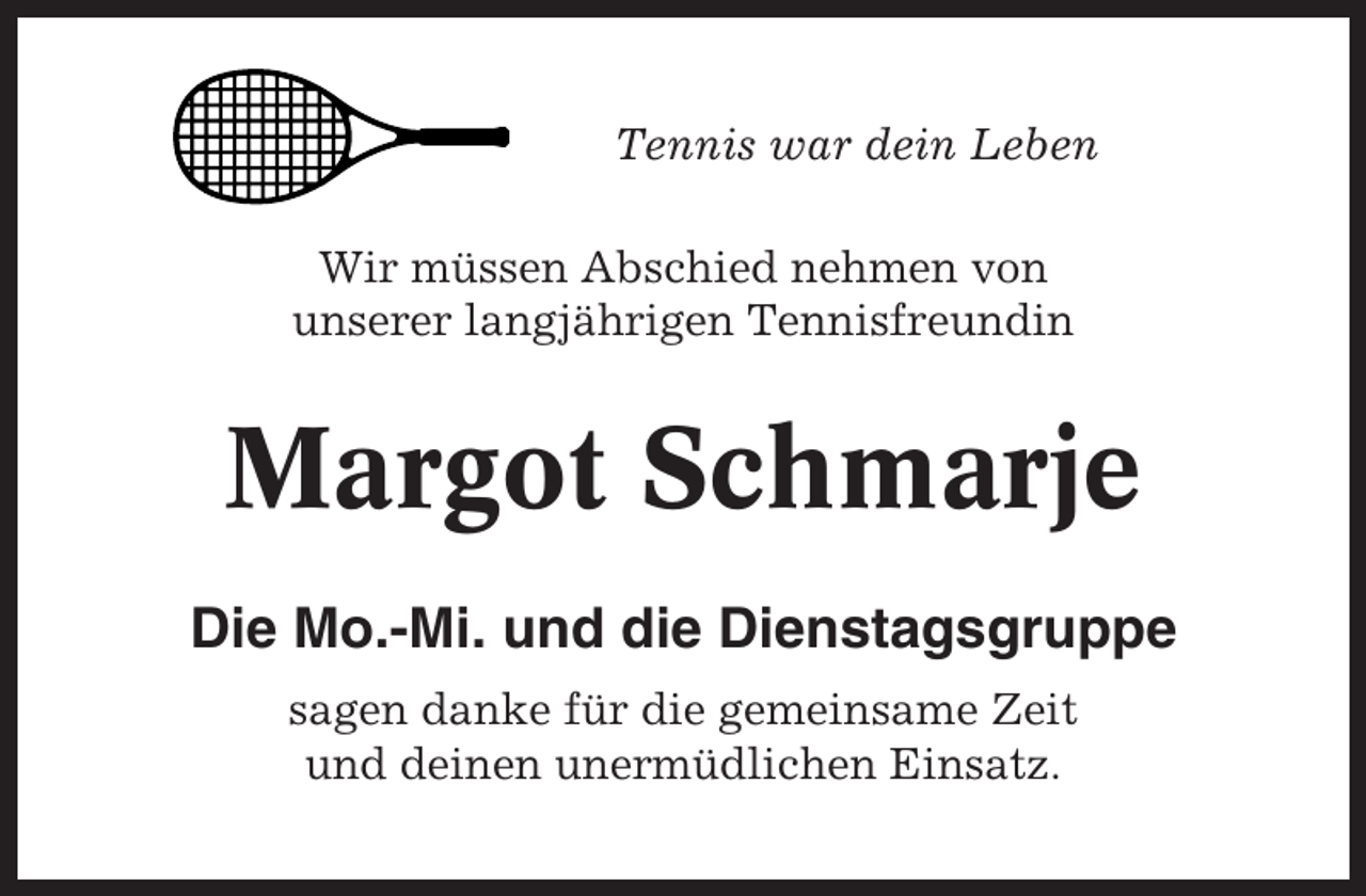 <p>Tennis war dein Leben<br />Wir müssen Abschied nehmen von<br />unserer langjährigen Tennisfreundin</p><p>Margot Schmarje<br />Die Mo.-Mi. und die Dienstagsgruppe<br />sagen danke für die gemeinsame Zeit<br />und deinen unermüdlichen Einsatz.</p>