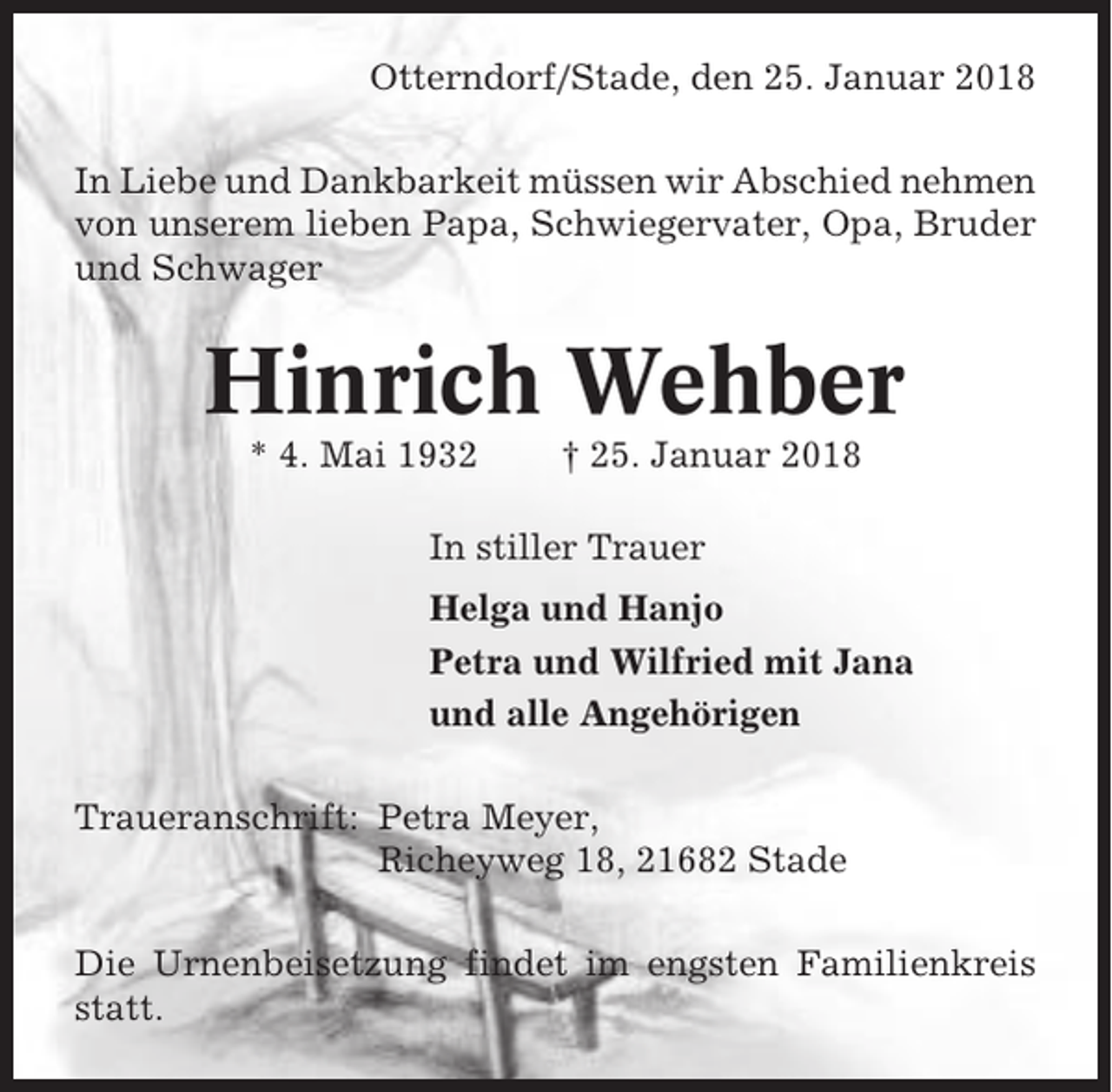 <p>Otterndorf/Stade, den 25. Januar 2018<br />In Liebe und Dankbarkeit müssen wir Abschied nehmen<br />von unserem lieben Papa, Schwiegervater, Opa, Bruder<br />und Schwager</p><p>Hinrich Wehber<br />* 4. Mai 1932</p><p>† 25. Januar 2018</p><p>In stiller Trauer<br />Helga und Hanjo<br />Petra und Wilfried mit Jana<br />und alle Angehörigen<br />Traueranschrift: Petra Meyer,<br />Richeyweg 18, 21682 Stade<br />Die Urnenbeisetzung findet im engsten Familienkreis<br />statt.</p>