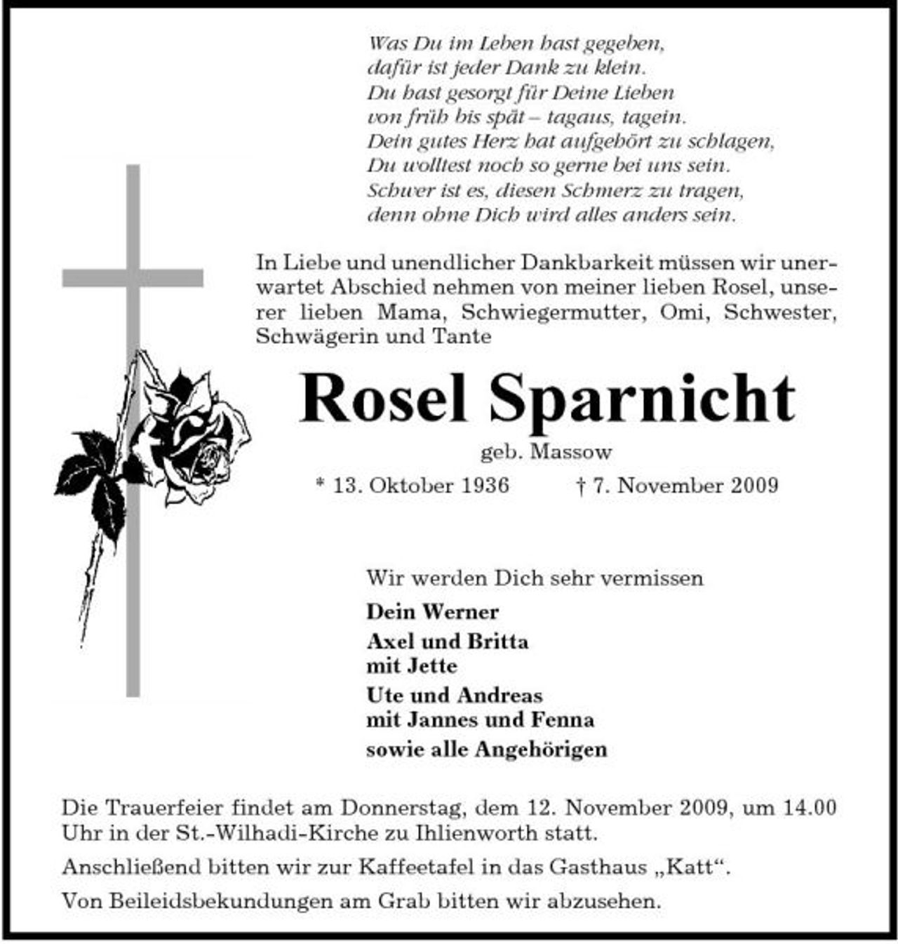 <p>Was Du im Leben hast gegeben, dafür ist jeder Dank zu klein. Du hast gesorgt für Deine Lieben von früh bis spät – tagaus, tagein. Dein gutes Herz hat aufgehört zu schlagen, Du wolltest noch so gerne bei uns sein. Schwer ist es, diesen Schmerz zu tragen, denn ohne Dich wird alles anders sein. In Liebe und unendlicher Dankbarkeit müssen wir unerwartet Abschied nehmen von meiner lieben Rosel, unserer lieben Mama, Schwiegermutter, Omi, Schwester, Schwägerin und Tante</p><p>Rosel Sparnicht<br />geb. Massow * 13. Oktober 1936 † 7. November 2009 Wir werden Dich sehr vermissen Dein Werner Axel und Britta mit Jette Ute und Andreas mit Jannes und Fenna sowie alle Angehörigen Die Trauerfeier findet am Donnerstag, dem 12. November 2009, um 14.00 Uhr in der St.-Wilhadi-Kirche zu Ihlienworth statt. Anschließend bitten wir zur Kaffeetafel in das Gasthaus „Katt“. Von Beileidsbekundungen am Grab bitten wir abzusehen.</p>