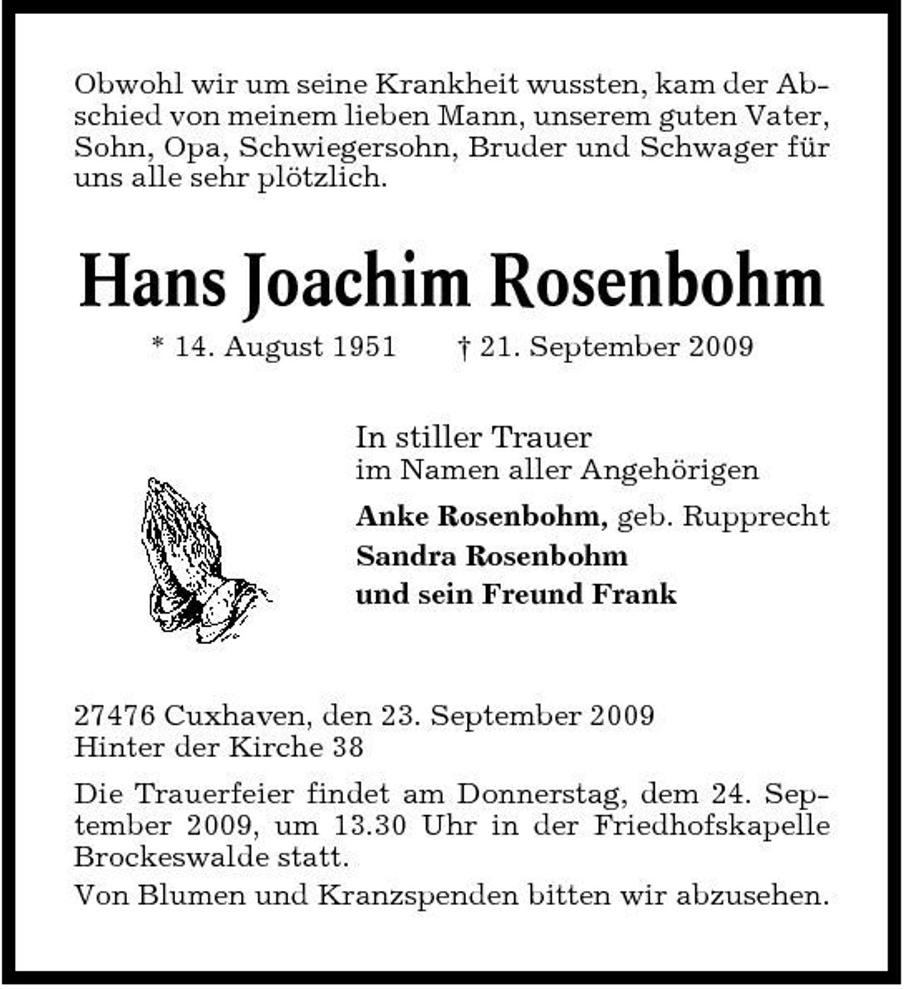<p>Obwohl wir um seine Krankheit wussten, kam der Abschied von meinem lieben Mann, unserem guten Vater, Sohn, Opa, Schwiegersohn, Bruder und Schwager für uns alle sehr plötzlich.</p><p>Hans Joachim Rosenbohm<br />* 14. August 1951 † 21. September 2009</p><p>In stiller Trauer<br />im Namen aller Angehörigen Anke Rosenbohm, geb. Rupprecht Sandra Rosenbohm und sein Freund Frank</p><p>27476 Cuxhaven, den 23. September 2009 Hinter der Kirche 38 Die Trauerfeier findet am Donnerstag, dem 24. September 2009, um 13.30 Uhr in der Friedhofskapelle Brockeswalde statt. Von Blumen und Kranzspenden bitten wir abzusehen.</p>