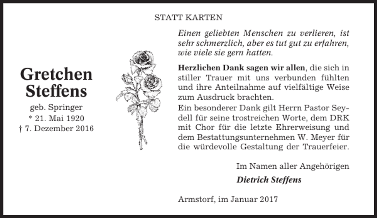 <p>STATT KARTEN<br />Einen geliebten Menschen zu verlieren, ist<br />sehr schmerzlich, aber es tut gut zu erfahren,<br />wie viele sie gern hatten.</p><p>Gretchen<br />Steffens<br />geb. Springer<br />* 21. Mai 1920<br />† 7. Dezember 2016</p><p>Herzlichen Dank sagen wir allen, die sich in<br />stiller Trauer mit uns verbunden fühlten<br />und ihre Anteilnahme auf vielfältige Weise<br />zum Ausdruck brachten.<br />Ein besonderer Dank gilt Herrn Pastor Seydell für seine trostreichen Worte, dem DRK<br />mit Chor für die letzte Ehrerweisung und<br />dem Bestattungsunternehmen W. Meyer für<br />die würdevolle Gestaltung der Trauerfeier.<br />Im Namen aller Angehörigen<br />Dietrich Steffens<br />Armstorf, im Januar 2017</p>