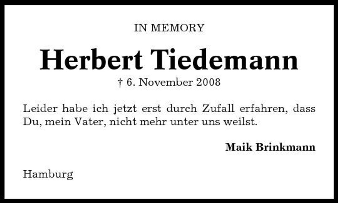 <p>IN MEMORY</p><p>Herbert Tiedemann<br />† 6. November 2008 Leider habe ich jetzt erst durch Zufall erfahren, dass Du, mein Vater, nicht mehr unter uns weilst. Maik Brinkmann Hamburg</p>
