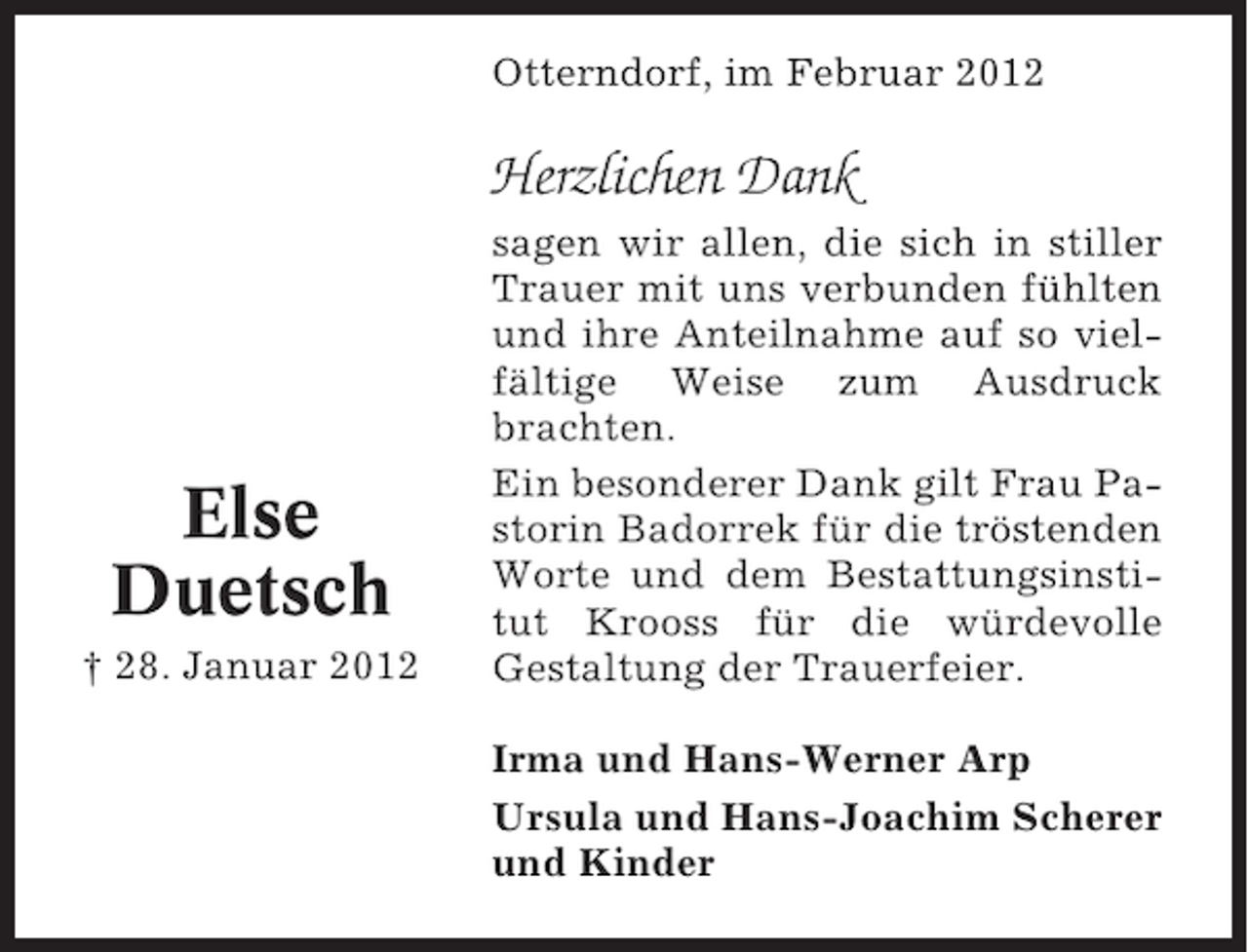<p>Otterndorf, im Februar 2012</p><p>Herzlichen Dank</p><p>Else<br />Duetsch<br />† 28. Januar 2012</p><p>sagen wir allen, die sich in stiller<br />Trauer mit uns verbunden fühlten<br />und ihre Anteilnahme auf so vielfältige Weise zum Ausdruck<br />brachten.<br />Ein besonderer Dank gilt Frau Pastorin Badorrek für die tröstenden<br />Worte und dem Bestattungsinstitut Krooss für die würdevolle<br />Gestaltung der Trauerfeier.<br />Irma und Hans-Werner Arp<br />Ursula und Hans-Joachim Scherer<br />und Kinder</p>