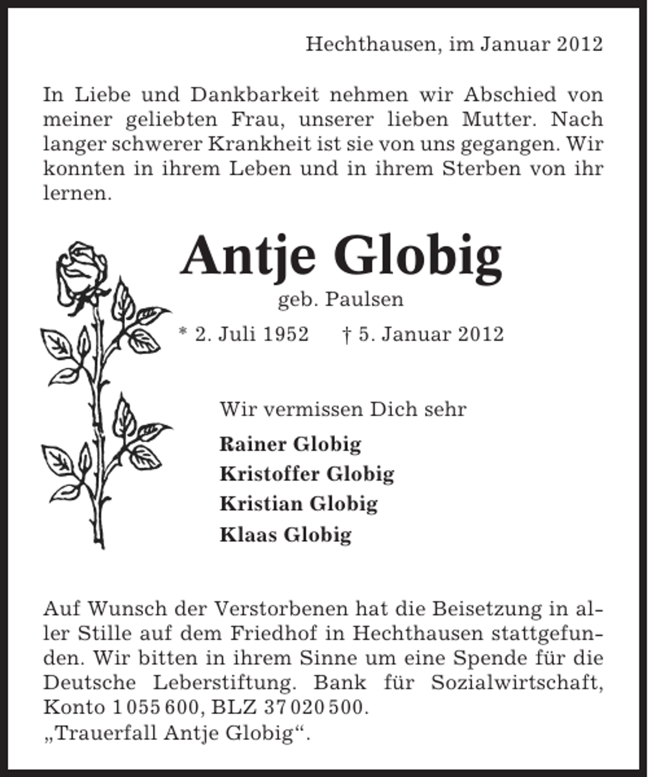 <p>Hechthausen, im Januar 2012<br />In Liebe und Dankbarkeit nehmen wir Abschied von<br />meiner geliebten Frau, unserer lieben Mutter. Nach<br />langer schwerer Krankheit ist sie von uns gegangen. Wir<br />konnten in ihrem Leben und in ihrem Sterben von ihr<br />lernen.</p><p>Antje Globig<br />geb. Paulsen<br />* 2. Juli 1952</p><p>† 5. Januar 2012</p><p>Wir vermissen Dich sehr<br />Rainer Globig<br />Kristoffer Globig<br />Kristian Globig<br />Klaas Globig</p><p>Auf Wunsch der Verstorbenen hat die Beisetzung in aller Stille auf dem Friedhof in Hechthausen stattgefunden. Wir bitten in ihrem Sinne um eine Spende für die<br />Deutsche Leberstiftung. Bank für Sozialwirtschaft,<br />Konto 1 055 600, BLZ 37 020 500.<br />„Trauerfall Antje Globig“.</p>