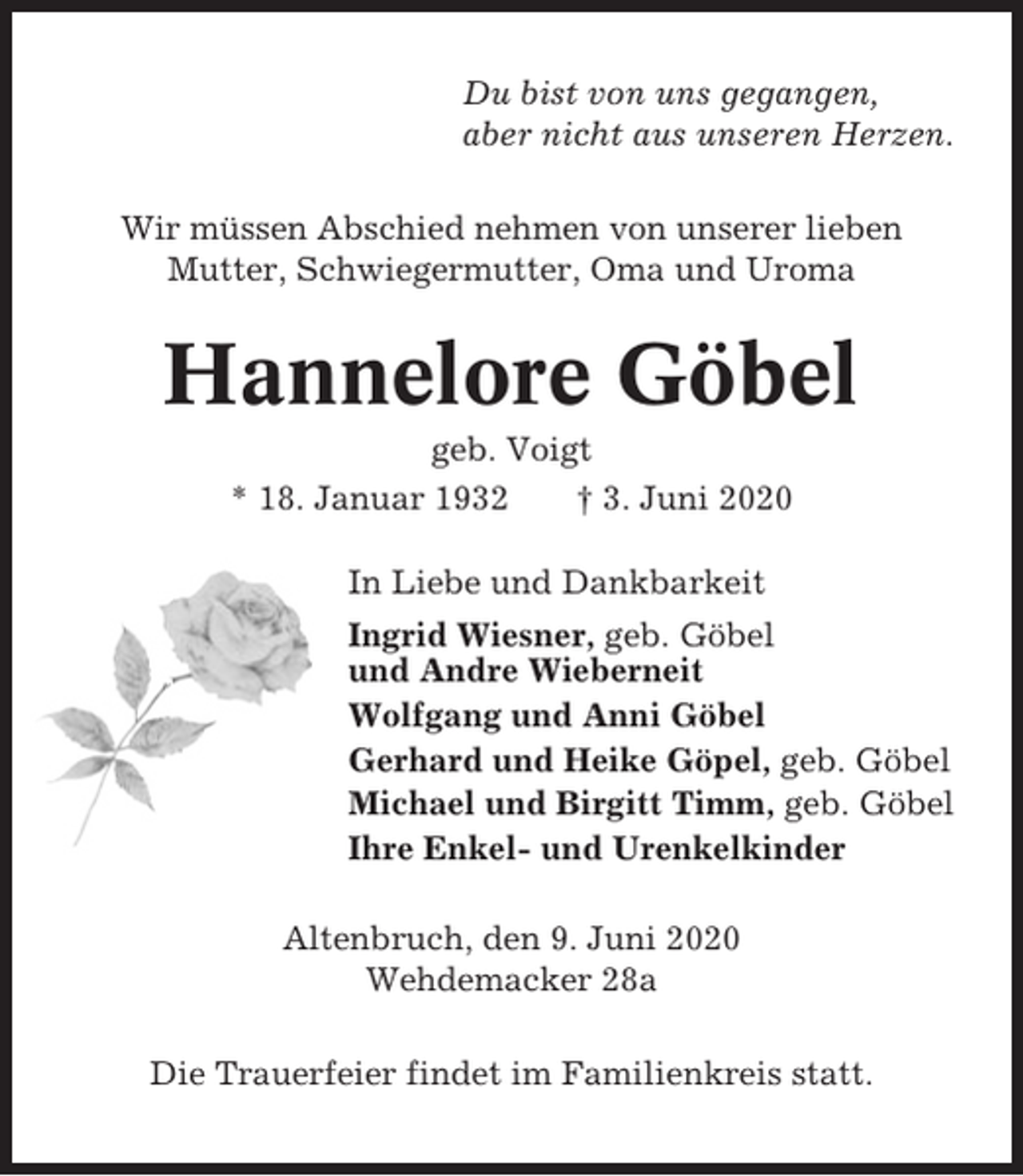 <p>Du bist von uns gegangen,<br />aber nicht aus unseren Herzen.<br />Wir müssen Abschied nehmen von unserer lieben<br />Mutter, Schwiegermutter, Oma und Uroma</p><p>Hannelore Göbel<br />geb. Voigt<br />* 18. Januar 1932<br />† 3. Juni 2020<br />In Liebe und Dankbarkeit<br />Ingrid Wiesner, geb. Göbel<br />und Andre Wieberneit<br />Wolfgang und Anni Göbel<br />Gerhard und Heike Göpel, geb. Göbel<br />Michael und Birgitt Timm, geb. Göbel<br />Ihre Enkel- und Urenkelkinder<br />Altenbruch, den 9. Juni 2020<br />Wehdemacker 28a<br />Die Trauerfeier findet im Familienkreis statt.</p>