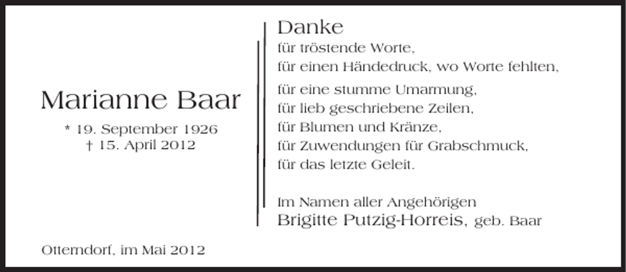 <p>Danke<br />für tröstende Worte,<br />für einen Händedruck, wo Worte fehlten,</p><p>Marianne Baar<br />* 19. September 1926<br />† 15. April 2012</p><p>für<br />für<br />für<br />für<br />für</p><p>eine stumme Umarmung,<br />lieb geschriebene Zeilen,<br />Blumen und Kränze,<br />Zuwendungen für Grabschmuck,<br />das letzte Geleit.</p><p>Im Namen aller Angehörigen<br />Brigitte Putzig-Horreis, geb. Baar<br />Otterndorf, im Mai 2012</p>