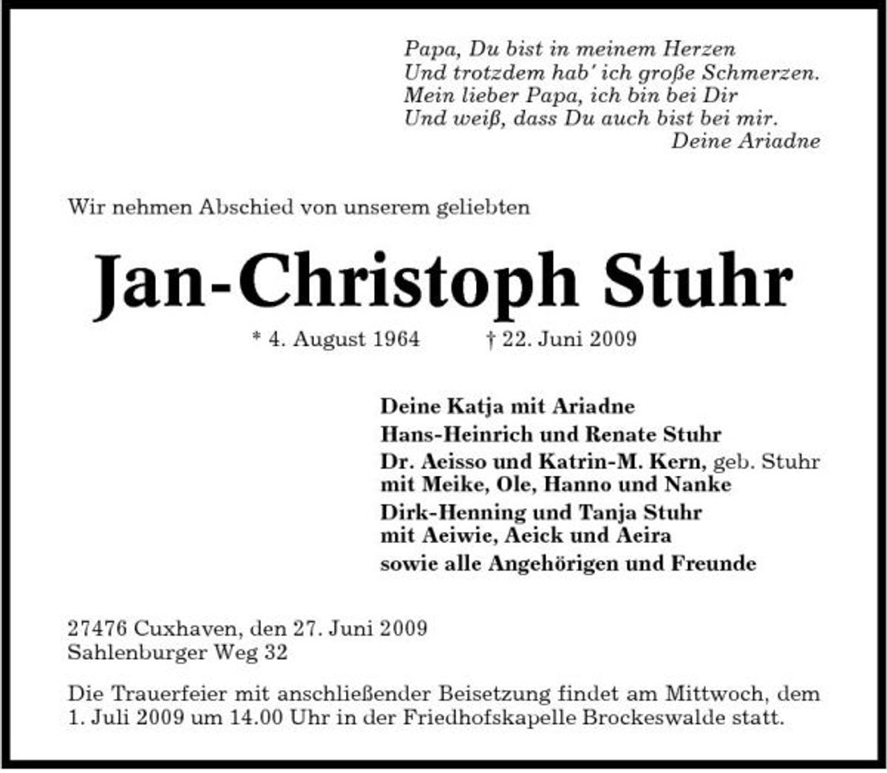 <p>Papa, Du bist in meinem Herzen Und trotzdem hab' ich große Schmerzen. Mein lieber Papa, ich bin bei Dir Und weiß, dass Du auch bist bei mir. Deine Ariadne Wir nehmen Abschied von unserem geliebten</p><p>Jan-Christoph Stuhr<br />* 4. August 1964 † 22. Juni 2009 Deine Katja mit Ariadne Hans-Heinrich und Renate Stuhr Dr. Aeisso und Katrin-M. Kern, geb. Stuhr mit Meike, Ole, Hanno und Nanke Dirk-Henning und Tanja Stuhr mit Aeiwie, Aeick und Aeira sowie alle Angehörigen und Freunde 27476 Cuxhaven, den 27. Juni 2009 Sahlenburger Weg 32 Die Trauerfeier mit anschließender Beisetzung findet am Mittwoch, dem 1. Juli 2009 um 14.00 Uhr in der Friedhofskapelle Brockeswalde statt.</p>