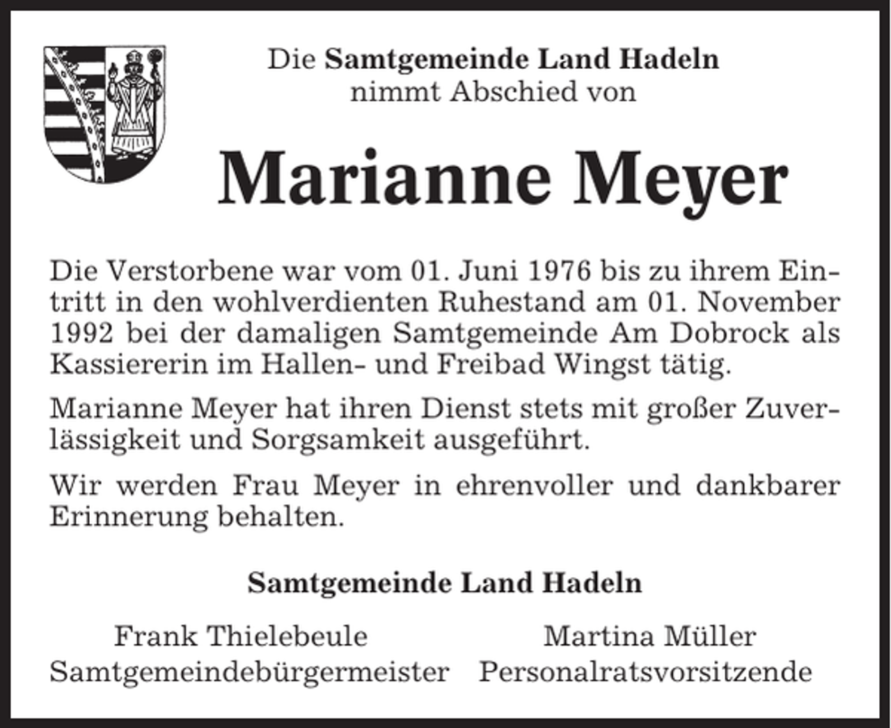 <p>Die Samtgemeinde Land Hadeln<br />nimmt Abschied von</p><p>Marianne Meyer<br />Die Verstorbene war vom 01. Juni 1976 bis zu ihrem Eintritt in den wohlverdienten Ruhestand am 01. November<br />1992 bei der damaligen Samtgemeinde Am Dobrock als<br />Kassiererin im Hallen- und Freibad Wingst tätig.<br />Marianne Meyer hat ihren Dienst stets mit großer Zuverlässigkeit und Sorgsamkeit ausgeführt.<br />Wir werden Frau Meyer in ehrenvoller und dankbarer<br />Erinnerung behalten.<br />Samtgemeinde Land Hadeln<br />Frank Thielebeule<br />Samtgemeindebürgermeister</p><p>Martina Müller<br />Personalratsvorsitzende</p>