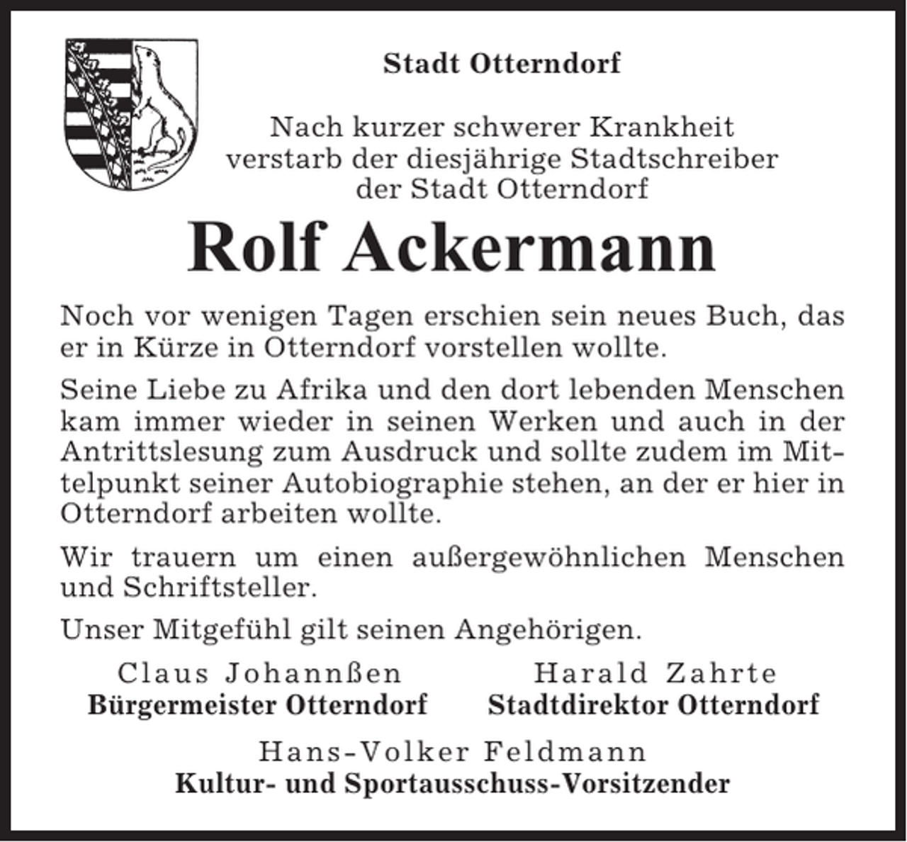 <p>Stadt Otterndorf<br />Nach kurzer schwerer Krankheit<br />verstarb der diesjährige Stadtschreiber<br />der Stadt Otterndorf</p><p>Rolf Ackermann<br />Noch vor wenigen Tagen erschien sein neues Buch, das<br />er in Kürze in Otterndorf vorstellen wollte.<br />Seine Liebe zu Afrika und den dort lebenden Menschen<br />kam immer wieder in seinen Werken und auch in der<br />Antrittslesung zum Ausdruck und sollte zudem im Mittelpunkt seiner Autobiographie stehen, an der er hier in<br />Otterndorf arbeiten wollte.<br />Wir trauern um einen außergewöhnlichen Menschen<br />und Schriftsteller.<br />Unser Mitgefühl gilt seinen Angehörigen.<br />Claus Johannßen<br />Harald Zahrte<br />Bürgermeister Otterndorf<br />Stadtdirektor Otterndorf<br />Hans-Volker Feldmann<br />Kultur- und Sportausschuss-Vorsitzender</p>