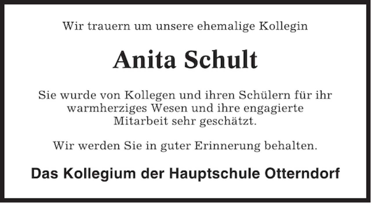 <p>Wir trauern um unsere ehemalige Kollegin</p><p>Anita Schult<br />Sie wurde von Kollegen und ihren Schülern für ihr<br />warmherziges Wesen und ihre engagierte<br />Mitarbeit sehr geschätzt.<br />Wir werden Sie in guter Erinnerung behalten.</p><p>Das Kollegium der Hauptschule Otterndorf</p>