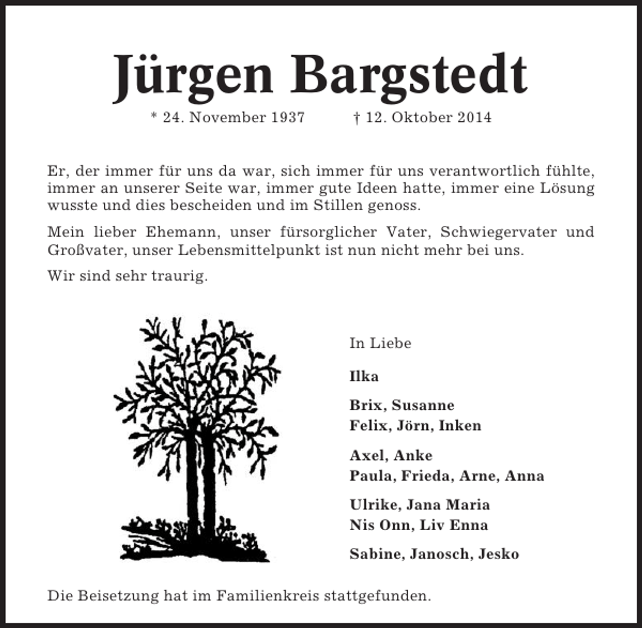 <p>Jürgen Bargstedt<br />* 24. November 1937</p><p>† 12. Oktober 2014</p><p>Er, der immer für uns da war, sich immer für uns verantwortlich fühlte,<br />immer an unserer Seite war, immer gute Ideen hatte, immer eine Lösung<br />wusste und dies bescheiden und im Stillen genoss.<br />Mein lieber Ehemann, unser fürsorglicher Vater, Schwiegervater und<br />Großvater, unser Lebensmittelpunkt ist nun nicht mehr bei uns.<br />Wir sind sehr traurig.</p><p>In Liebe<br />Ilka<br />Brix, Susanne<br />Felix, Jörn, Inken<br />Axel, Anke<br />Paula, Frieda, Arne, Anna<br />Ulrike, Jana Maria<br />Nis Onn, Liv Enna<br />Sabine, Janosch, Jesko<br />Die Beisetzung hat im Familienkreis stattgefunden.</p>