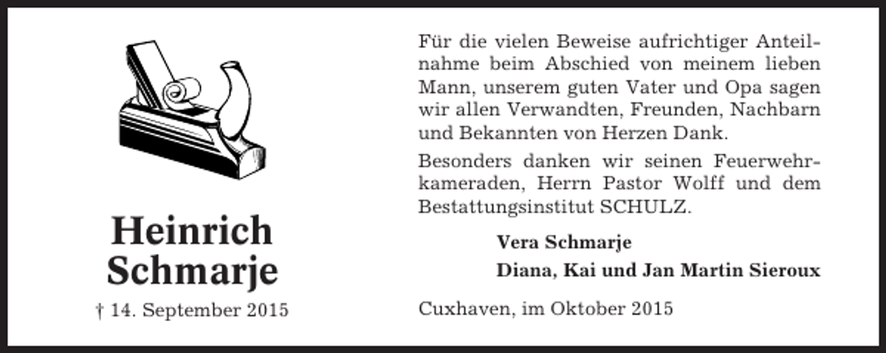 <p>Heinrich<br />Schmarje<br />† 14. September 2015</p><p>Für die vielen Beweise aufrichtiger Anteilnahme beim Abschied von meinem lieben<br />Mann, unserem guten Vater und Opa sagen<br />wir allen Verwandten, Freunden, Nachbarn<br />und Bekannten von Herzen Dank.<br />Besonders danken wir seinen Feuerwehrkameraden, Herrn Pastor Wolff und dem<br />Bestattungsinstitut SCHULZ.<br />Vera Schmarje<br />Diana, Kai und Jan Martin Sieroux<br />Cuxhaven, im Oktober 2015</p>