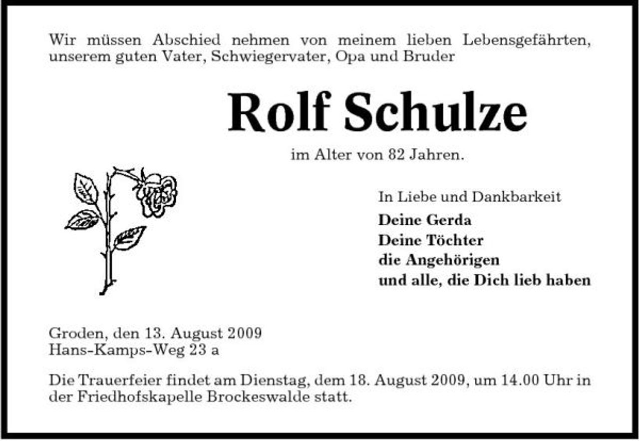 <p>Wir müssen Abschied nehmen von meinem lieben Lebensgefährten, unserem guten Vater, Schwiegervater, Opa und Bruder</p><p>Rolf Schulze<br />im Alter von 82 Jahren.<br />In Liebe und Dankbarkeit</p><p>Deine Gerda Deine Töchter die Angehörigen und alle, die Dich lieb haben Groden, den 13. August 2009 Hans-Kamps-Weg 23 a Die Trauerfeier findet am Dienstag, dem 18. August 2009, um 14.00 Uhr in der Friedhofskapelle Brockeswalde statt.</p>