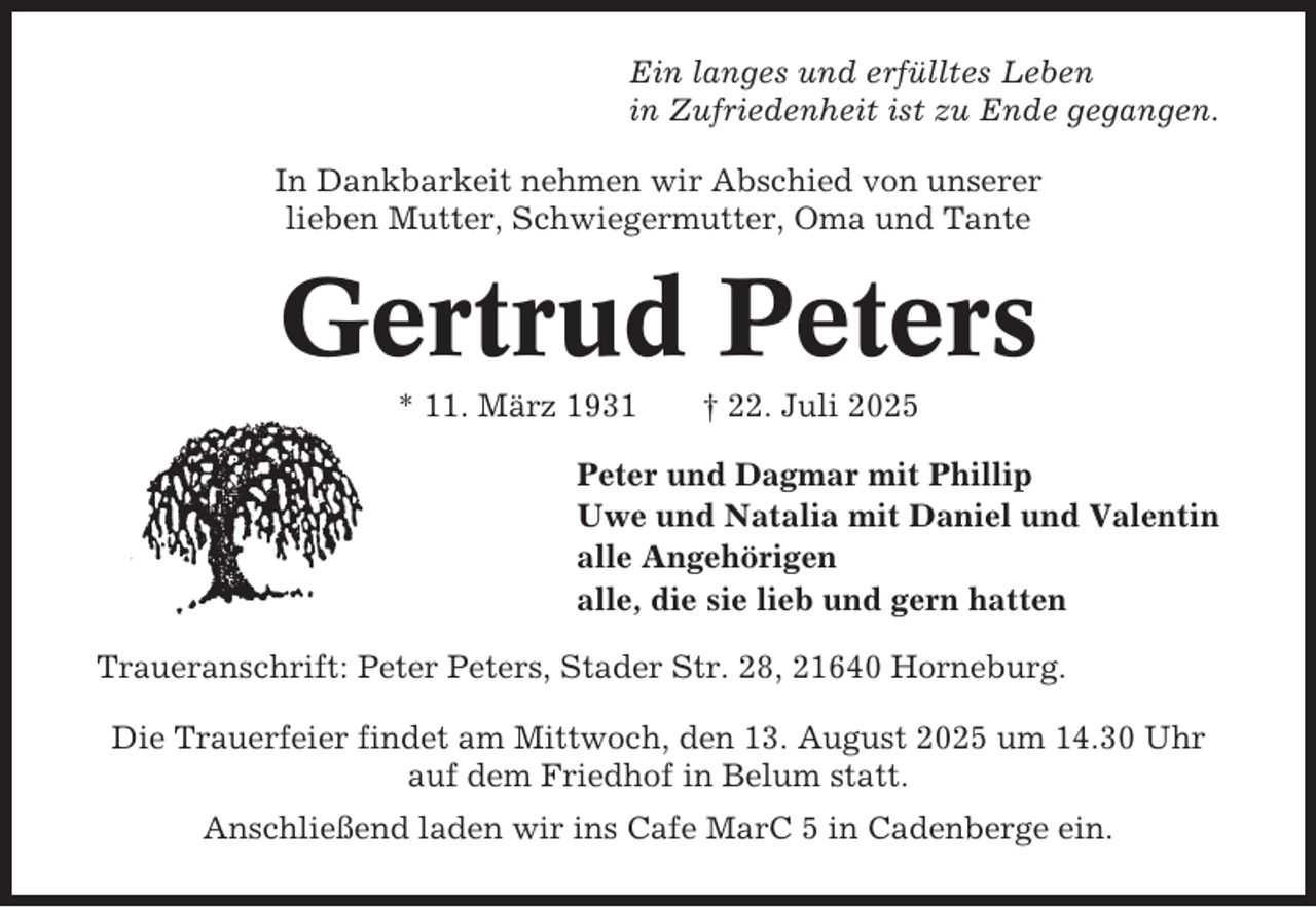 <p>Ein langes und erfülltes Leben<br />in Zufriedenheit ist zu Ende gegangen.<br />In Dankbarkeit nehmen wir Abschied von unserer<br />lieben Mutter, Schwiegermutter, Oma und Tante</p><p>Gertrud Peters<br />* 11. März 1931</p><p>† 22. Juli 2025</p><p>Peter und Dagmar mit Phillip<br />Uwe und Natalia mit Daniel und Valentin<br />alle Angehörigen<br />alle, die sie lieb und gern hatten<br />Traueranschrift: Peter Peters, Stader Str. 28, 21640 Horneburg.<br />Die Trauerfeier findet am Mittwoch, den 13. August 2025 um 14.30 Uhr<br />auf dem Friedhof in Belum statt.<br />Anschließend laden wir ins Cafe MarC 5 in Cadenberge ein.</p>