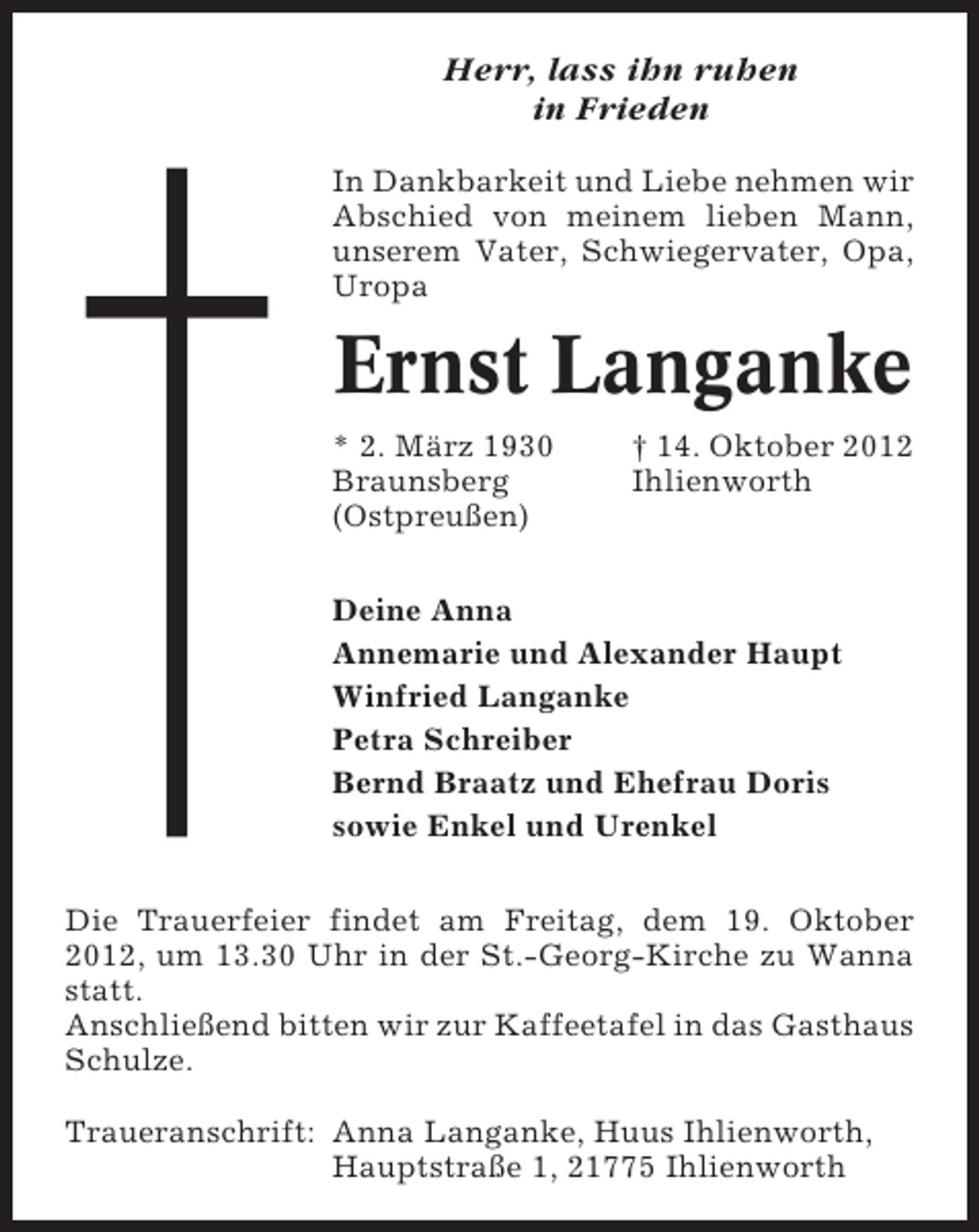 <p>Herr, lass ihn ruhen<br />in Frieden<br />In Dankbarkeit und Liebe nehmen wir<br />Abschied von meinem lieben Mann,<br />unserem Vater, Schwiegervater, Opa,<br />Uropa</p><p>Ernst Langanke<br />* 2. März 1930<br />Braunsberg<br />(Ostpreußen)</p><p>† 14. Oktober 2012<br />Ihlienworth</p><p>Deine Anna<br />Annemarie und Alexander Haupt<br />Winfried Langanke<br />Petra Schreiber<br />Bernd Braatz und Ehefrau Doris<br />sowie Enkel und Urenkel<br />Die Trauerfeier findet am Freitag, dem 19. Oktober<br />2012, um 13.30 Uhr in der St.-Georg-Kirche zu Wanna<br />statt.<br />Anschließend bitten wir zur Kaffeetafel in das Gasthaus<br />Schulze.<br />Traueranschrift: Anna Langanke, Huus Ihlienworth,<br />Hauptstraße 1, 21775 Ihlienworth</p>