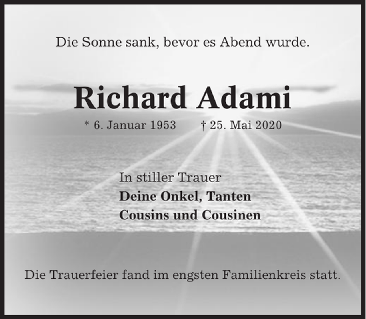 <p>Die Sonne sank, bevor es Abend wurde.</p><p>Richard Adami<br />* 6. Januar 1953</p><p>† 25. Mai 2020</p><p>In stiller Trauer<br />Deine Onkel, Tanten<br />Cousins und Cousinen</p><p>Die Trauerfeier fand im engsten Familienkreis statt.</p>