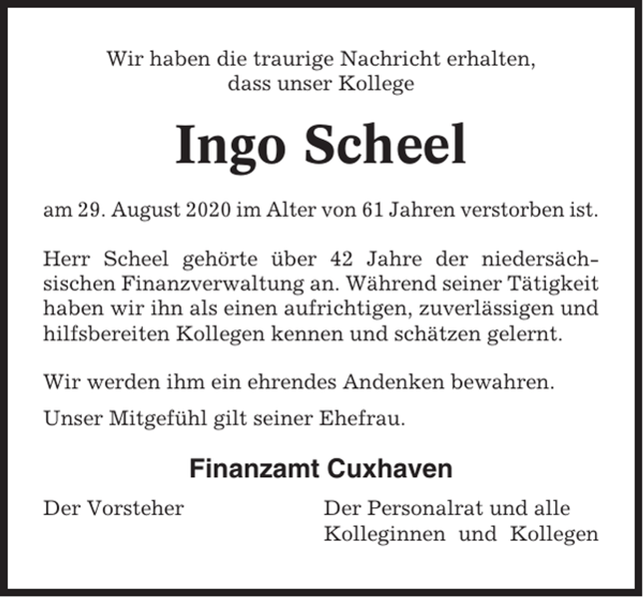 <p>Wir haben die traurige Nachricht erhalten,<br />dass unser Kollege</p><p>Ingo Scheel<br />am 29. August 2020 im Alter von 61 Jahren verstorben ist.<br />Herr Scheel gehörte über 42 Jahre der niedersächsischen Finanzverwaltung an. Während seiner Tätigkeit<br />haben wir ihn als einen aufrichtigen, zuverlässigen und<br />hilfsbereiten Kollegen kennen und schätzen gelernt.<br />Wir werden ihm ein ehrendes Andenken bewahren.<br />Unser Mitgefühl gilt seiner Ehefrau.</p><p>Finanzamt Cuxhaven<br />Der Vorsteher</p><p>Der Personalrat und alle<br />Kolleginnen und Kollegen</p>