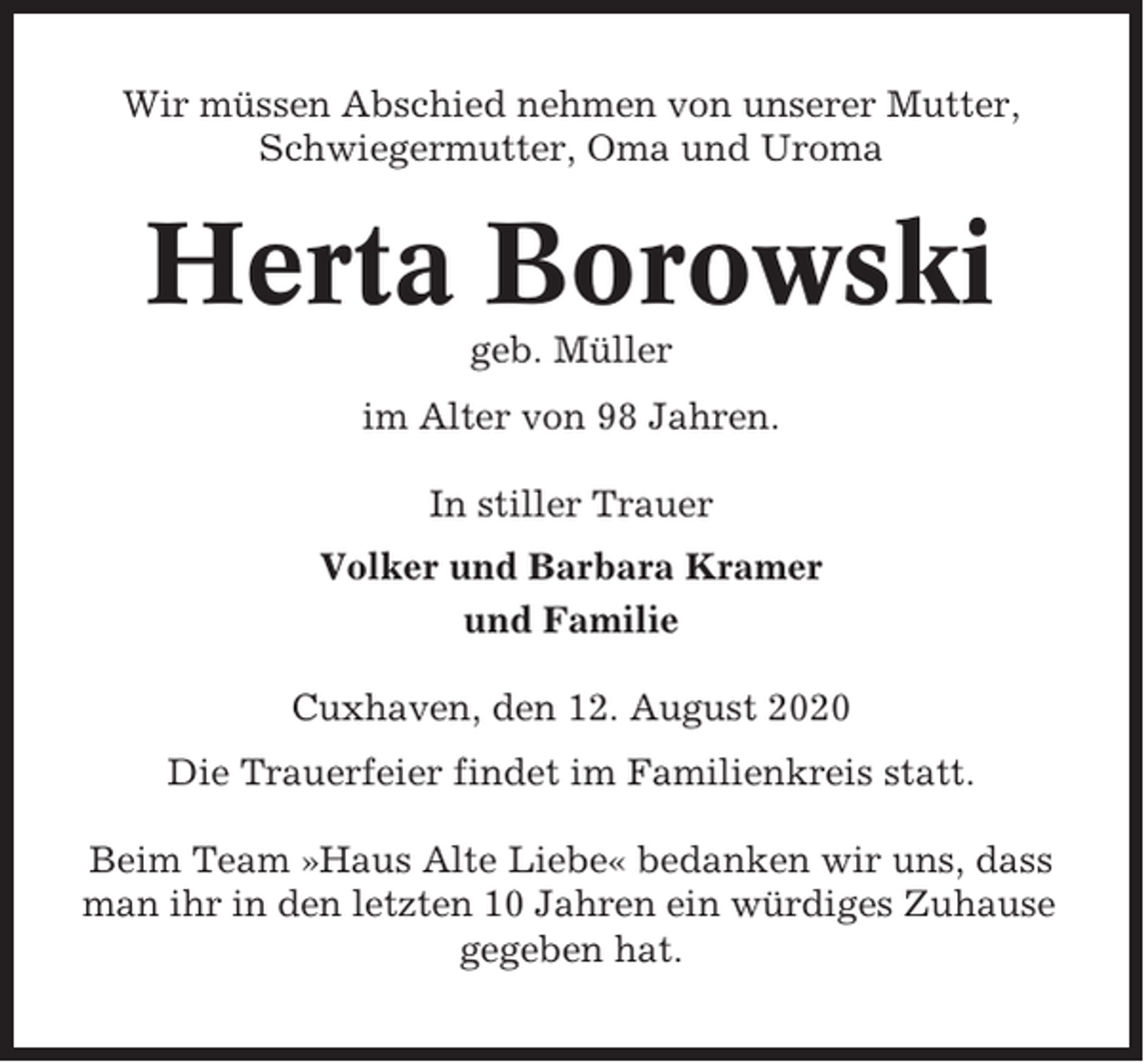 <p>Wir müssen Abschied nehmen von unserer Mutter,<br />Schwiegermutter, Oma und Uroma</p><p>Herta Borowski<br />geb. Müller<br />im Alter von 98 Jahren.<br />In stiller Trauer<br />Volker und Barbara Kramer<br />und Familie<br />Cuxhaven, den 12. August 2020<br />Die Trauerfeier findet im Familienkreis statt.<br />Beim Team »Haus Alte Liebe« bedanken wir uns, dass<br />man ihr in den letzten 10 Jahren ein würdiges Zuhause<br />gegeben hat.</p>