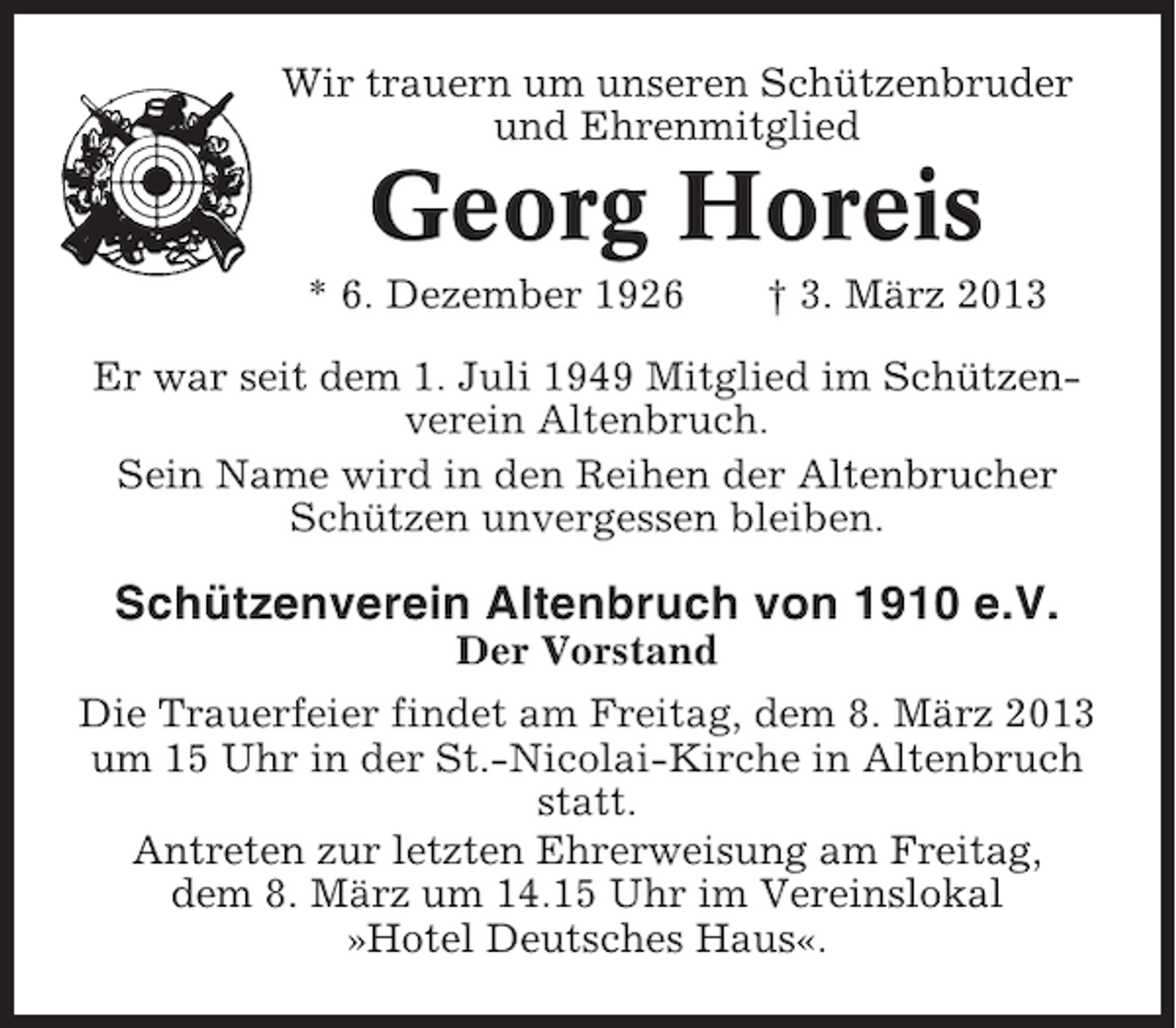 <p>Wir trauern um unseren Schützenbruder<br />und Ehrenmitglied</p><p>Georg Horeis<br />* 6. Dezember 1926</p><p>† 3. März 2013</p><p>Er war seit dem 1. Juli 1949 Mitglied im Schützenverein Altenbruch.<br />Sein Name wird in den Reihen der Altenbrucher<br />Schützen unvergessen bleiben.</p><p>Schützenverein Altenbruch von 1910 e.V.<br />Der Vorstand<br />Die Trauerfeier findet am Freitag, dem 8. März 2013<br />um 15 Uhr in der St.-Nicolai-Kirche in Altenbruch<br />statt.<br />Antreten zur letzten Ehrerweisung am Freitag,<br />dem 8. März um 14.15 Uhr im Vereinslokal<br />»Hotel Deutsches Haus«.</p>