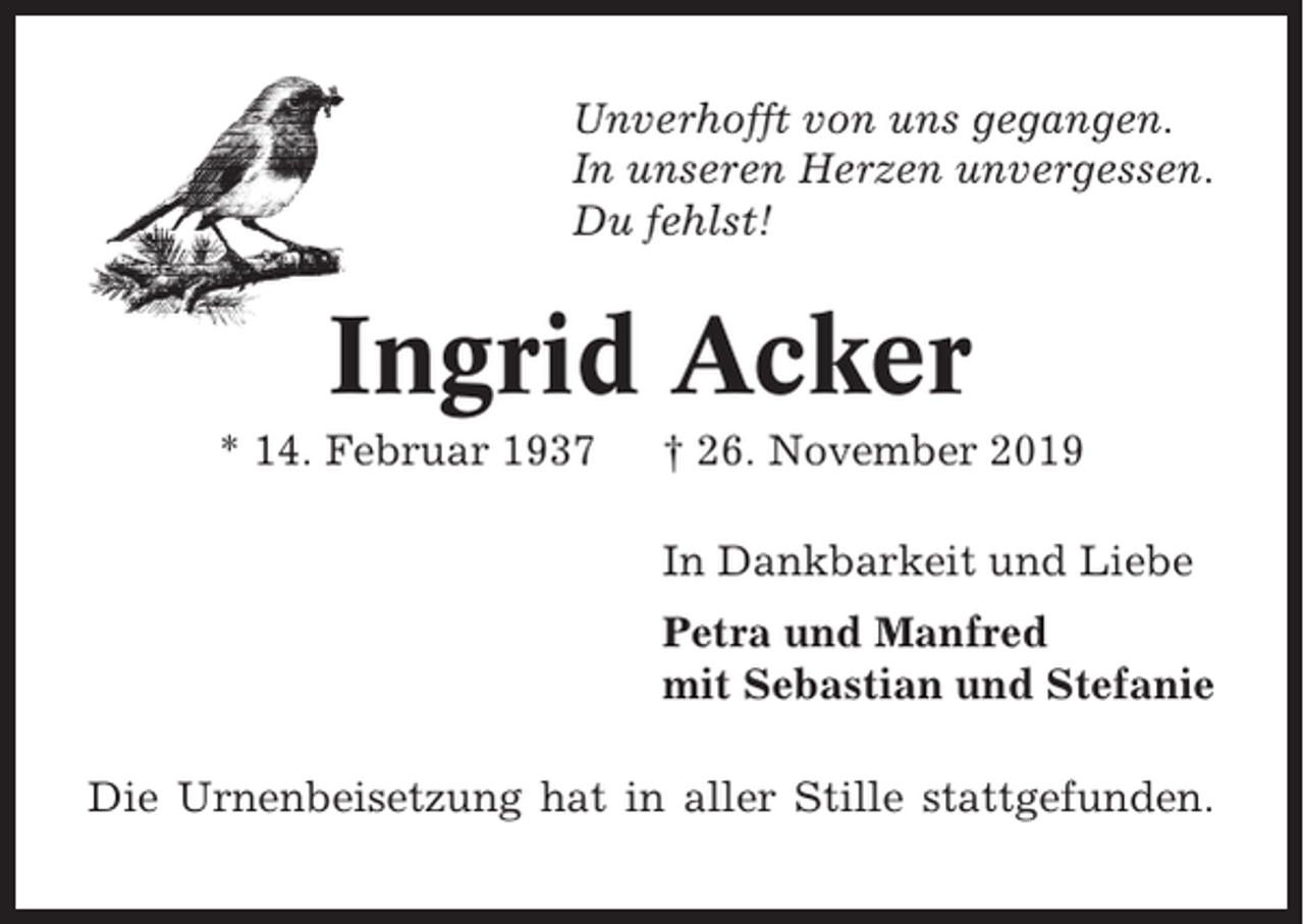 <p>Unverhofft von uns gegangen.<br />In unseren Herzen unvergessen.<br />Du fehlst!</p><p>Ingrid Acker<br />* 14. Februar 1937</p><p>† 26. November 2019<br />In Dankbarkeit und Liebe<br />Petra und Manfred<br />mit Sebastian und Stefanie</p><p>Die Urnenbeisetzung hat in aller Stille stattgefunden.</p>