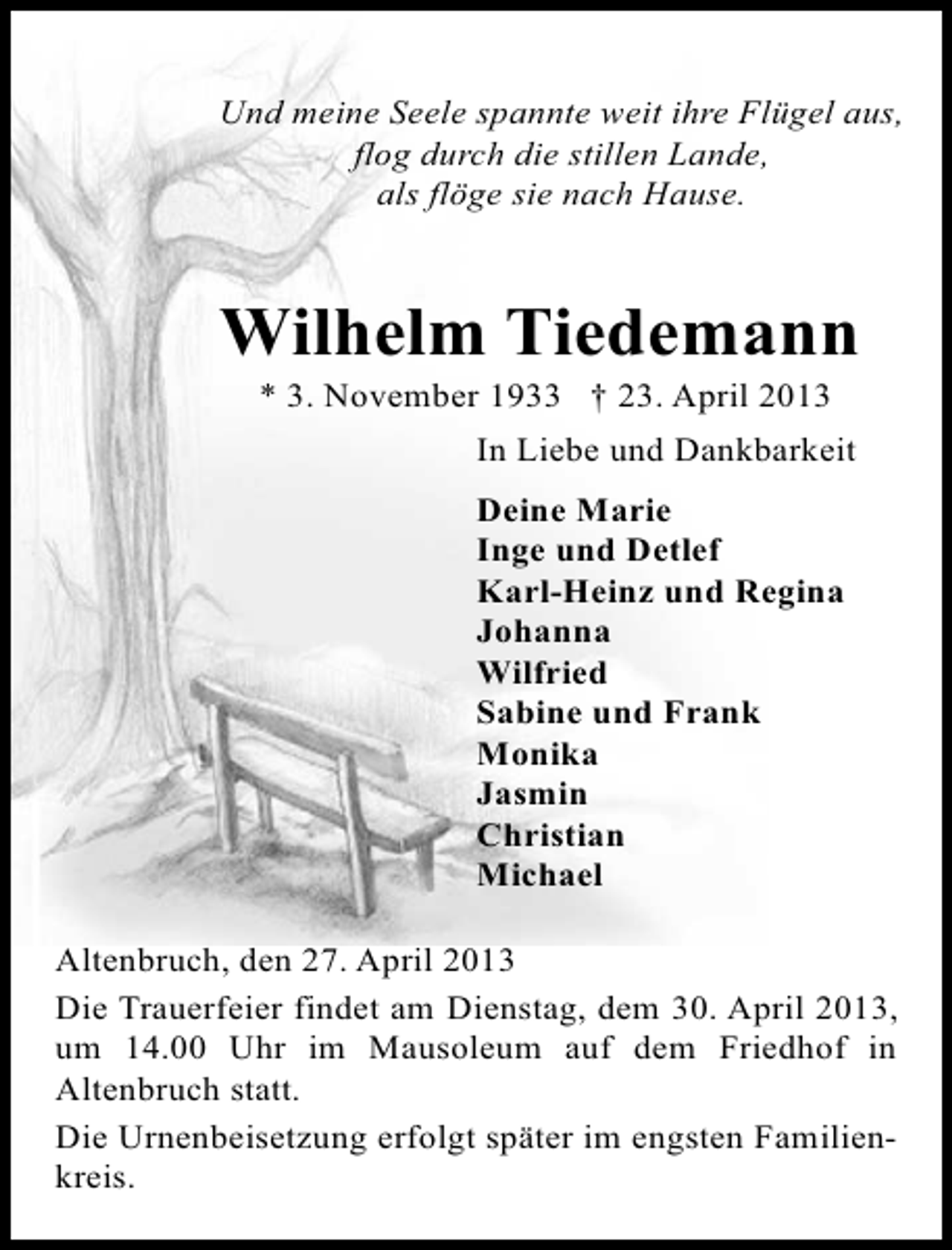 <p>Und meine Seele spannte weit ihre Flügel aus,<br />flog durch die stillen Lande,<br />als flöge sie nach Hause.</p><p>Wilhelm Tiedemann<br />* 3. November 1933 † 23. April 2013</p><p>In Liebe und Dankbarkeit<br />Deine Marie<br />Inge und Detlef<br />Karl-Heinz und Regina<br />Johanna<br />Wilfried<br />Sabine und Frank<br />Monika<br />Jasmin<br />Christian<br />Michael<br />Altenbruch, den 27. April 2013<br />Die Trauerfeier findet am Dienstag, dem 30. April 2013,<br />um 14.00 Uhr im Mausoleum auf dem Friedhof in<br />Altenbruch statt.<br />Die Urnenbeisetzung erfolgt später im engsten Familienkreis.</p>