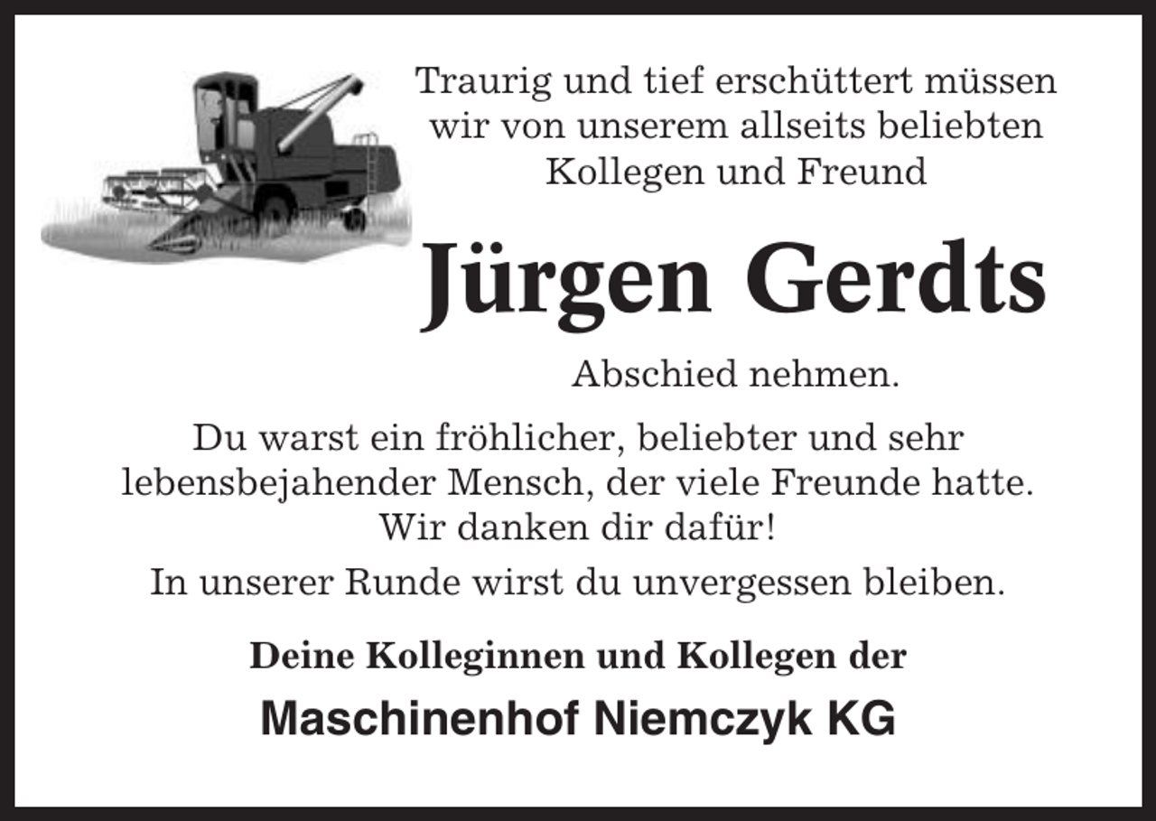 <p>Traurig und tief erschüttert müssen<br />wir von unserem allseits beliebten<br />Kollegen und Freund</p><p>Jürgen Gerdts<br />Abschied nehmen.<br />Du warst ein fröhlicher, beliebter und sehr<br />lebensbejahender Mensch, der viele Freunde hatte.<br />Wir danken dir dafür!<br />In unserer Runde wirst du unvergessen bleiben.<br />Deine Kolleginnen und Kollegen der</p><p>Maschinenhof Niemczyk KG</p>