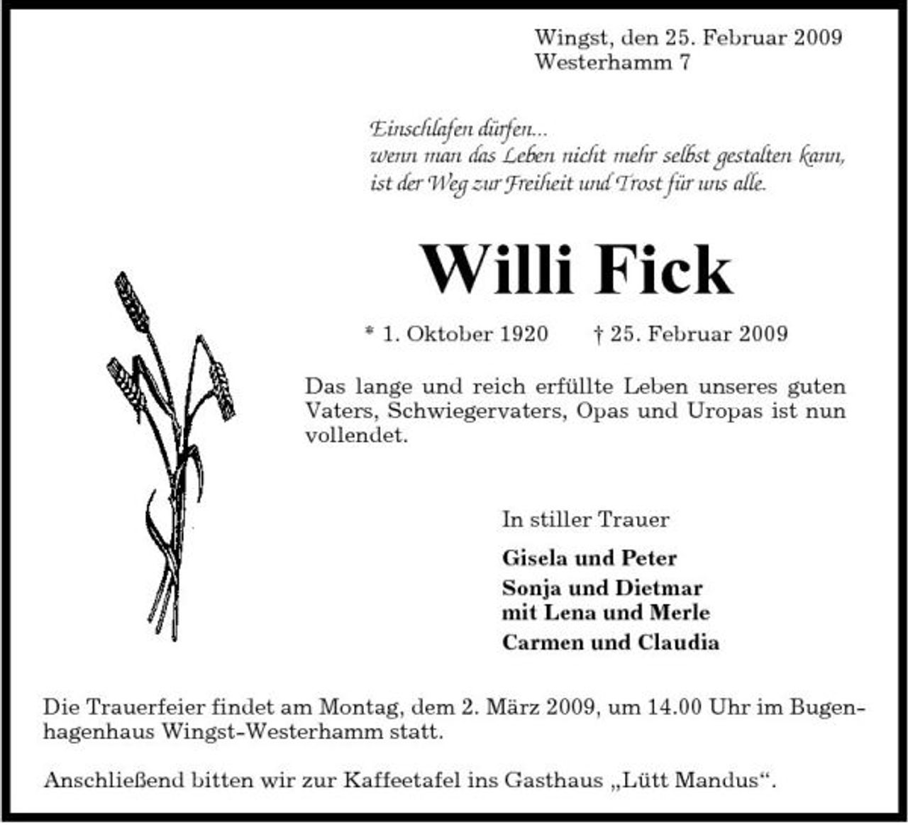 <p>Wingst, den 25. Februar 2009 Westerhamm 7</p><p>Einschlafen dürfen... wenn man das Leben nicht mehr selbst gestalten kann, ist der Weg zur Freiheit und Trost für uns alle.</p><p>Willi Fick<br />* 1. Oktober 1920 † 25. Februar 2009 Das lange und reich erfüllte Leben unseres guten Vaters, Schwiegervaters, Opas und Uropas ist nun vollendet.</p><p>In stiller Trauer Gisela und Peter Sonja und Dietmar mit Lena und Merle Carmen und Claudia Die Trauerfeier findet am Montag, dem 2. März 2009, um 14.00 Uhr im Bugenhagenhaus Wingst-Westerhamm statt. Anschließend bitten wir zur Kaffeetafel ins Gasthaus „Lütt Mandus“.</p>