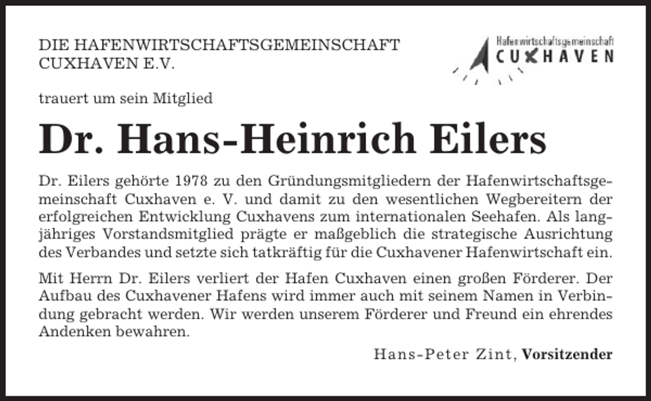 <p>DIE HAFENWIRTSCHAFTSGEMEINSCHAFT<br />CUXHAVEN E.V.<br />trauert um sein Mitglied</p><p>Dr. Hans-Heinrich Eilers<br />Dr. Eilers gehörte 1978 zu den Gründungsmitgliedern der Hafenwirtschaftsgemeinschaft Cuxhaven e. V. und damit zu den wesentlichen Wegbereitern der<br />erfolgreichen Entwicklung Cuxhavens zum internationalen Seehafen. Als langjähriges Vorstandsmitglied prägte er maßgeblich die strategische Ausrichtung<br />des Verbandes und setzte sich tatkräftig für die Cuxhavener Hafenwirtschaft ein.<br />Mit Herrn Dr. Eilers verliert der Hafen Cuxhaven einen großen Förderer. Der<br />Aufbau des Cuxhavener Hafens wird immer auch mit seinem Namen in Verbindung gebracht werden. Wir werden unserem Förderer und Freund ein ehrendes<br />Andenken bewahren.<br />H a n s - P e t e r Z i n t, Vorsitzender</p>