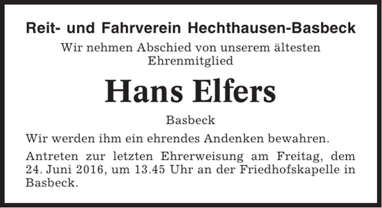 <p>Reit- und Fahrverein Hechthausen-Basbeck<br />Wir nehmen Abschied von unserem ältesten<br />Ehrenmitglied</p><p>Hans Elfers<br />Basbeck<br />Wir werden ihm ein ehrendes Andenken bewahren.<br />Antreten zur letzten Ehrerweisung am Freitag, dem<br />24. Juni 2016, um 13.45 Uhr an der Friedhofskapelle in<br />Basbeck.</p>