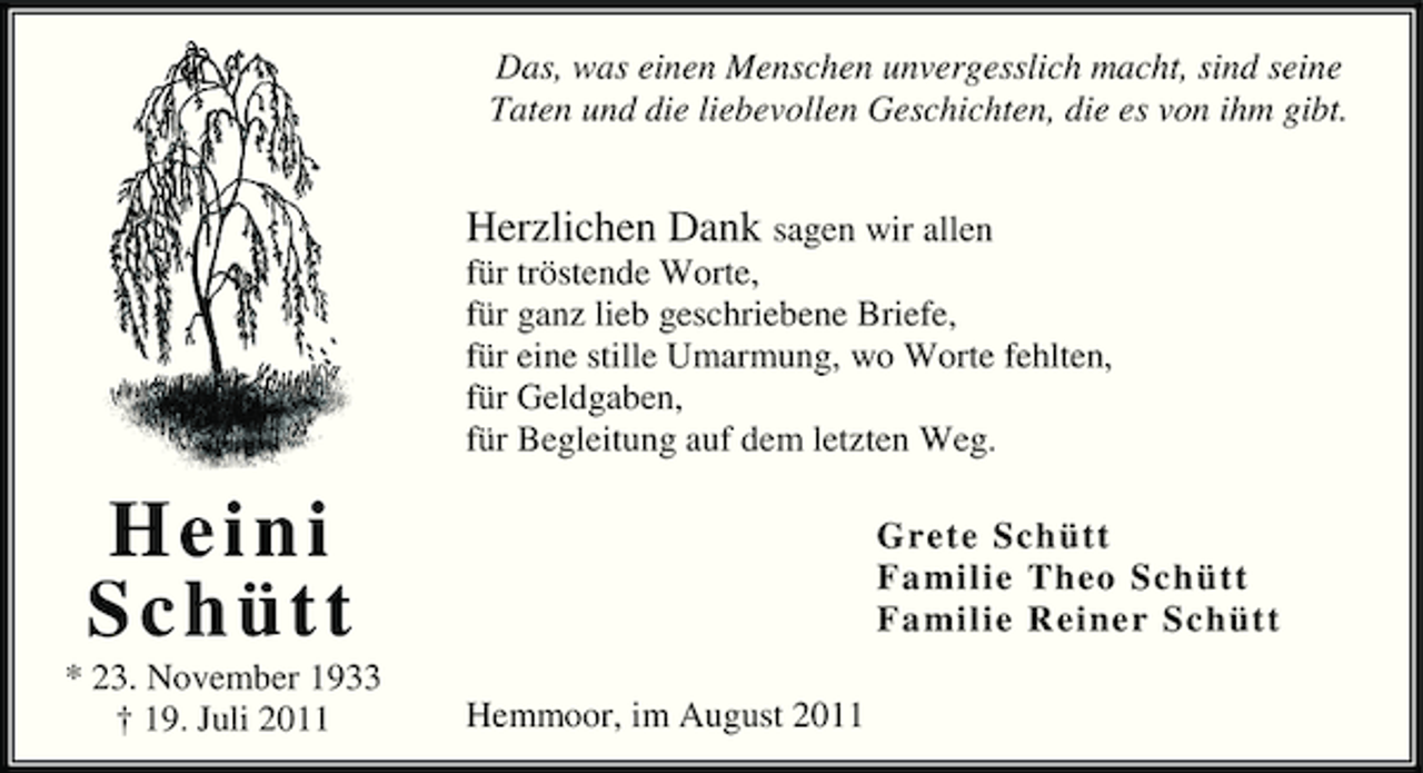 <p>Das, was einen Menschen unvergesslich macht, sind seine<br />Taten und die liebevollen Geschichten, die es von ihm gibt.</p><p>Herzlichen Dank sagen wir allen<br />für tröstende Worte,<br />für ganz lieb geschriebene Briefe,<br />für eine stille Umarmung, wo Worte fehlten,<br />für Geldgaben,<br />für Begleitung auf dem letzten Weg.</p><p>Heini<br />Schütt<br />* 23. November 1933<br />† 19. Juli 2011</p><p>Grete Schütt<br />Fa milie Theo Schütt<br />Fa milie Reiner Schütt<br />Hemmoor, im August 2011</p>