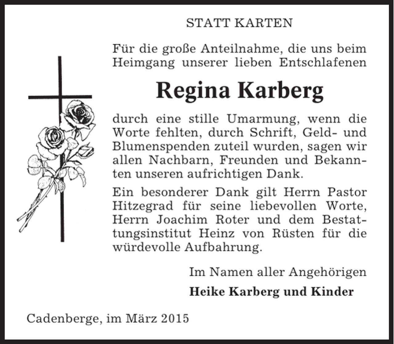 <p>STATT KARTEN<br />Für die große Anteilnahme, die uns beim<br />Heimgang unserer lieben Entschlafenen</p><p>Regina Karberg<br />durch eine stille Umarmung, wenn die<br />Worte fehlten, durch Schrift, Geld- und<br />Blumenspenden zuteil wurden, sagen wir<br />allen Nachbarn, Freunden und Bekannten unseren aufrichtigen Dank.<br />Ein besonderer Dank gilt Herrn Pastor<br />Hitzegrad für seine liebevollen Worte,<br />Herrn Joachim Roter und dem Bestattungsinstitut Heinz von Rüsten für die<br />würdevolle Aufbahrung.<br />Im Namen aller Angehörigen<br />Heike Karberg und Kinder<br />Cadenberge, im März 2015</p>